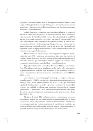 349
flexibilizar o indivíduo para ser capaz de desempenhar diferentes tarefas na cons-
trução civil e na produção industrial. A arte passa a ser entendida como desenho
geométrico, enfatizando não os objetivos artísticos, mas sim, os conceitos geo-
métricos e a perspectiva linear.
A ideia da arte na escola como autoexpressão criadora surge a partir da
década de 1920, em contraposição ao ensino tradicional, sendo influenciada
pelas concepções de Viktor Lowenfeld e Herbert Read. Conforme Barbosa (2004),
a arte é interpretada como algo emocional e não mental, como atividade con-
creta e não abstrata, como trabalho das mãos e não da cabeça. A ideia de que a
arte na educação tem a finalidade principal de permitir que a criança expresse
seus sentimentos, termina levando a ideia de que a arte não é ensinada, mas
expressada, como se os processos intelectuais e emocionais se mobilizassem au-
tomaticamente na produção artística.
O movimento de Arte-Educação como cognição se impõe no Brasil a
partir dos anos 1980 e enfatiza a necessidade de fazer arte, mas também de
ensinar a ver e refletir sobre arte. Este movimento luta pelo reconhecimento da
arte como disciplina que tem objeto e conteúdo próprios, relacionados com o
pensamento artístico e com a sensibilidade e consciência estética.
Segundo os Parâmetros Curriculares Nacionais (PCNs), “o movimento
Arte-Educação permitiu que se ampliassem as discussões sobre valorização e
o aprimoramento do professor, que reconhecia o seu isolamento dentro da
escola e a insuficiência de conhecimentos e competência na área.” (BRASIL,
1998, p. 30).
A tendência da arte como cognição toma corpo ao longo do tempo, so-
bretudo com a lei 9.394/96, que institui a obrigatoriedade do ensino de arte na
educação básica, sendo adotada inclusive nos PCNs – Arte, que reconhece o
significado de não somente aprender a produzir e apreciar arte, mas também
perceber sua realidade cotidiana mais vivamente, interagindo no contexto
sociocultural: “A arte solicita a visão, a escuta e os demais sentidos como portas
de entrada para uma compreensão mais significativa das questões sociais.” (BRA-
SIL, 1998, p. 20).
No início do século XXI ainda encontramos concepções de arte, como
veremos mais adiante, que não atendem às novas demandas advindas da demo-
cratização do ensino. Os professores continuam desvalorizados e reivindicando
novas competências, que permitam dar conta do trabalho com estudantes que
possuem deficiências de ordem física, sensorial, mental, e que por força da lei
9.394/96 passaram a frequentar o ensino regular em classe comum.
 