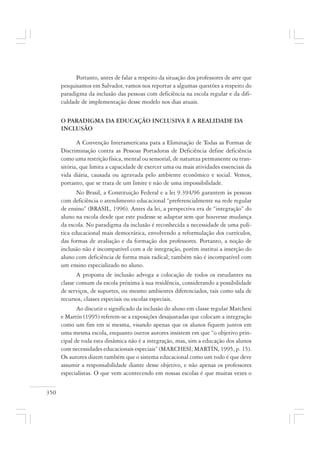 350
Portanto, antes de falar a respeito da situação dos professores de arte que
pesquisamos em Salvador, vamos nos reportar a algumas questões a respeito do
paradigma da inclusão das pessoas com deficiência na escola regular e da difi-
culdade de implementação desse modelo nos dias atuais.
O PARADIGMA DA EDUCAÇÃO INCLUSIVA E A REALIDADE DA
INCLUSÃO
A Convenção Interamericana para a Eliminação de Todas as Formas de
Discriminação contra as Pessoas Portadoras de Deficiência define deficiência
como uma restrição física, mental ou sensorial, de natureza permanente ou tran-
sitória, que limita a capacidade de exercer uma ou mais atividades essenciais da
vida diária, causada ou agravada pelo ambiente econômico e social. Vemos,
portanto, que se trata de um limite e não de uma impossibilidade.
No Brasil, a Constituição Federal e a lei 9.394/96 garantem às pessoas
com deficiência o atendimento educacional “preferencialmente na rede regular
de ensino” (BRASIL, 1996). Antes da lei, a perspectiva era de “integração” do
aluno na escola desde que este pudesse se adaptar sem que houvesse mudança
da escola. No paradigma da inclusão é reconhecida a necessidade de uma polí-
tica educacional mais democrática, envolvendo a reformulação dos currículos,
das formas de avaliação e da formação dos professores. Portanto, a noção de
inclusão não é incompatível com a de integração, porém institui a inserção do
aluno com deficiência de forma mais radical; também não é incompatível com
um ensino especializado no aluno.
A proposta de inclusão advoga a colocação de todos os estudantes na
classe comum da escola próxima à sua residência, considerando a possibilidade
de serviços, de suportes, ou mesmo ambientes diferenciados, tais como sala de
recursos, classes especiais ou escolas especiais.
Ao discutir o significado da inclusão do aluno em classe regular Marchesi
e Martín (1995) referem-se a exposições desajustadas que colocam a integração
como um fim em si mesma, visando apenas que os alunos fiquem juntos em
uma mesma escola, enquanto outros autores insistem em que “o objetivo prin-
cipal de toda esta dinâmica não é a integração, mas, sim a educação dos alunos
com necessidades educacionais especiais” (MARCHESI; MARTÍN, 1995, p. 15).
Os autores dizem também que o sistema educacional como um todo é que deve
assumir a responsabilidade diante desse objetivo, e não apenas os professores
especialistas. O que vem acontecendo em nossas escolas é que muitas vezes o
 