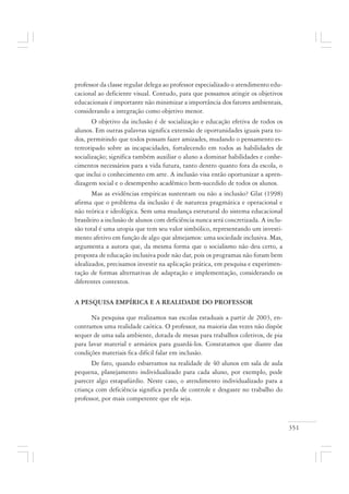 351
professor da classe regular delega ao professor especializado o atendimento edu-
cacional ao deficiente visual. Contudo, para que possamos atingir os objetivos
educacionais é importante não minimizar a importância dos fatores ambientais,
considerando a integração como objetivo menor.
O objetivo da inclusão é de socialização e educação efetiva de todos os
alunos. Em outras palavras significa extensão de oportunidades iguais para to-
dos, permitindo que todos possam fazer amizades, mudando o pensamento es-
tereotipado sobre as incapacidades, fortalecendo em todos as habilidades de
socialização; significa também auxiliar o aluno a dominar habilidades e conhe-
cimentos necessários para a vida futura, tanto dentro quanto fora da escola, o
que inclui o conhecimento em arte. A inclusão visa então oportunizar a apren-
dizagem social e o desempenho acadêmico bem-sucedido de todos os alunos.
Mas as evidências empíricas sustentam ou não a inclusão? Glat (1998)
afirma que o problema da inclusão é de natureza pragmática e operacional e
não teórica e ideológica. Sem uma mudança estrutural do sistema educacional
brasileiro a inclusão de alunos com deficiência nunca será concretizada. A inclu-
são total é uma utopia que tem seu valor simbólico, representando um investi-
mento afetivo em função de algo que almejamos: uma sociedade inclusiva. Mas,
argumenta a autora que, da mesma forma que o socialismo não deu certo, a
proposta de educação inclusiva pode não dar, pois os programas não foram bem
idealizados, precisamos investir na aplicação prática, em pesquisa e experimen-
tação de formas alternativas de adaptação e implementação, considerando os
diferentes contextos.
A PESQUISA EMPÍRICA E A REALIDADE DO PROFESSOR
Na pesquisa que realizamos nas escolas estaduais a partir de 2003, en-
contramos uma realidade caótica. O professor, na maioria das vezes não dispõe
sequer de uma sala ambiente, dotada de mesas para trabalhos coletivos, de pia
para lavar material e armários para guardá-los. Constatamos que diante das
condições materiais fica difícil falar em inclusão.
De fato, quando esbarramos na realidade de 40 alunos em sala de aula
pequena, planejamento individualizado para cada aluno, por exemplo, pode
parecer algo estapafúrdio. Neste caso, o atendimento individualizado para a
criança com deficiência significa perda de controle e desgaste no trabalho do
professor, por mais competente que ele seja.
 