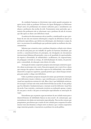 352
As condições humanas se deterioram mais ainda quando pensamos no
apoio técnico dado ao professor. O Centro de Apoio Pedagógico ao Deficiente
Visual carece de profissionais em número suficiente para o atendimento aos
alunos e professores das escolas da rede. Constatamos nesse particular, que a
maioria dos professores não se relacionam com o professor da sala de recursos
que dão apoio ao aluno com deficiência visual.
A ausência de relacionamento não se justifica, considerando-se que o pro-
fessor de arte não tem maiores informações a respeito da deficiência visual e os
professores especialistas, que detêm esta informação, não dominam o campo da
arte e os processos de sensibilização que poderiam ajudar na melhoria dos rela-
cionamentos.
Sabemos que a maneira como o professor dinamiza a relação entre alunos
em sala de aula passa por um trabalho de quebra de barreiras atitudinais, que
envolve a consciência/vivência de princípios, tão divulgados em documentos
internacionais (Salamaca/Guatemala), como os de igualdade de oportunidades,
de respeito à diversidade, de solidariedade e acolhimento, de cooperativismo,
de pedagogia centrada na criança, de individualização do ensino, de parceria:
pais e comunidade, de educação como direito de todos.
A situação de ensino cooperativa propicia uma interação construtiva quan-
do o aluno se preocupa com o outro. Essa preocupação com o outro leva o aluno
que enxerga não apenas a desenvolver aspectos de solidariedade, mas também
desenvolve os aspectos cognitivos, quando permite que o aluno busque estraté-
gias para ajudar o colega com deficiência.
Cabe ao professor propiciar situações de ensino que permitam a interação
entre deficientes visuais e videntes, o que contribui para a entrada do deficiente
visual nas experiências normais de vida. Mas o fato é que habilidades artísticas,
de recreação e de lazer não estão sendo desenvolvidas nas escolas. E esse pedaço
que fica faltando é fundamental para a inserção social do deficiente visual fora
da escola. Caso contrário, continuarão invisíveis ou realizando apenas o trajeto
de casa para a escola e daí para as instituições especializadas ou associações de
cegos.
Entendemos que as pessoas cegas necessitam de um cuidado maior para o
desenvolvimento de habilidades básicas na área social e de comunicação, que
normalmente são dadas em instituições especializadas. Nas escolas comuns que
pesquisamos, percebemos que o ensino de arte voltado para o esquema de atelier
muitas vezes não dinamiza a relação entre os alunos e que o ensino cooperativo
exige materiais grandes e inacessíveis ao professor da escola pública.
 