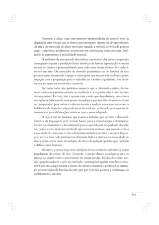353
Ademais, o aluno cego tem menores oportunidades de contato com as
chamadas artes visuais que os alunos que enxergam. Apesar da obrigatoriedade
da arte e da matricula do aluno em classe regular, a vivência artística de pessoas
cegas congênitas geralmente acontecem em instituições especializadas, limi-
tando-se geralmente à modalidade musical.
O professor de arte quando desconhece o potencial das pessoas cegas não
conseguem separar a produção (fazer artístico) da leitura (apreciação) e muito
menos os limites e potencialidades para cada uma dessas formas de conheci-
mento em arte. Os conteúdos de desenho geométrico ou de história da arte
predominam, mostrando o apego a concepções que trazem em seu bojo a preo-
cupação com a preparação para o trabalho ou a ênfase cognitivista, em detri-
mento aos aspectos sensoriais e sensíveis.
Por outro lado, não podemos esquecer que a dimensão estética do ho-
mem radica-se prioritariamente no intelecto e a cegueira não é um entrave
intransponível. De fato, não é apenas com a mão que desenhamos, mas com a
inteligência. Sabemos de uma pessoa tetraplégica que desenha divinamente bem
no computador, pois embora tenha estourado a medula, conseguiu conservar a
habilidade de desenhar adquirida antes do acidente, utilizando os resquícios de
movimento para elaborações artísticas com o mouse adaptado.
O cego é um ser humano que possui a audição, que permite o desenvol-
vimento da linguagem oral, recurso básico para a comunicação e desenvolvi-
mento do pensamento e fundamental para o aprendizado de qualquer discipli-
na; possui o tato mais desenvolvido que os outros animais, que somada com a
capacidade de raciocínio e com a dimensão simbólica permite o acesso à lingua-
gem escrita. Isso tudo sem falar na dimensão lúdica e estética, na capacidade de
criar e apreciar por meio da audição, do tato e do polegar opositor que também
o define como humano.
Portanto, a pessoa cega tem condições de ser atendida conforme os novos
paradigmas do ensino de arte. Contudo, o perigo desses paradigmas está no
reforço ao cognitivismo característico de nossas escolas. Escolas do ensino mé-
dio, quando incluem a arte no currículo, contemplam apenas uma hora sema-
nal. Com essa carga horária e diante da carência material o professor se restrin-
ge aos conteúdos de história da arte, que por si só não garante a construção do
conhecimento em arte.
 