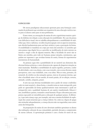 354
CONCLUSÃO
Os novos paradigmas educacionais apontam para uma formação conti-
nuada de professores que atendam aos requisitos de uma educação estética tan-
to para os alunos como para os seus professores.
Como vimos, as concepções do ensino de arte cognitivistas trazem o peri-
go do desleixo em relação a uma educação da sensibilidade. No caso da pessoa
com deficiência visual, não se trabalha adequadamente a sensibilidade do indi-
víduo que, bem o sabemos, vai além da preocupação com os aspectos sensoriais,
sem dúvida fundamentais para um fazer artístico e para a percepção da forma.
A sensibilidade se manifesta no corpo por meio dos sentidos e os sentidos que
uma pessoa cega dispõe leva-a a perceber as modificações do meio externo ou
interno e reagir a elas de alguma maneira. Mas a faculdade de sentir não se
limita aos sentidos, pois todo ser humano possui emoções, sentimentos, que
podem ser expressos e que revelam formas de sentir, formas de experimentar
sentimentos de humanidade.
As pessoas cegas têm a possibilidade de ser sensível aos elementos das
diversas formas artísticas, e estes elementos são capazes de despertar emoções as
mais inusitadas. Trabalhar a sensibilidade do sujeito significa, portanto, cuidar
da afetividade, com o seu desejo, com a sua vontade, com os seus diversos canais
perceptivos, com a sua vitalidade, com a sua alma. Não se trata, portanto, do
sensorial, do cérebro ou das sensações apenas, trata-se de pessoas inteiras, que
têm a faculdade amar e de ser amado, de sentir paixão, de ter afeição, ternura,
amizade, carinho, simpatia, prazer.
A arte nas suas diversas modalidades tem o poder de tornar o indivíduo
cada vez mais sensível, e dessa forma, o mundo torna-se mais enriquecido, pois
pode ser apreendido de forma qualitativamente mais interessante e pode ser
enriquecido com a qualidade humana de um sujeito transformado. Educar é
isso, sensibilizar a pessoa, tornando-a mais humana. O que colocamos para uma
pessoa cega pode ser estendido para a educação de qualquer pessoa. A diferen-
ça, é que uma criança cega, por exemplo, não tem a mesma facilidade de explo-
ração dos canais sensoriais que a criança vidente. Se a mãe ou a figura de apego
não estimular adequadamente, a criança decerto não vai engatinhar, nem correr
atrás dos brinquedos.
As proposições do ensino de arte deveriam também aproximar os alunos
das realizações culturais da sua comunidade, partindo daí para a compreensão
de outras culturas. A aproximação primeira é com a forma de sentir de sua
 