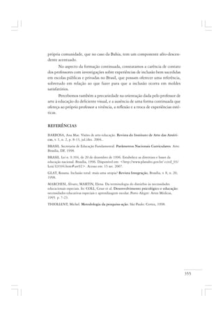 355
própria comunidade, que no caso da Bahia, tem um componente afro-descen-
dente acentuado.
No aspecto da formação continuada, constatamos a carência de contato
dos professores com investigações sobre experiências de inclusão bem sucedidas
em escolas públicas e privadas no Brasil, que possam oferecer uma referência,
sobretudo em relação ao que fazer para que a inclusão ocorra em moldes
satisfatórios.
Percebemos também a precariedade na orientação dada pelo professor de
arte à educação do deficiente visual, e a ausência de uma forma continuada que
ofereça ao próprio professor a vivência, a reflexão e a troca de experiências esté-
ticas.
REFERÊNCIAS
BARBOSA, Ana Mae. Visões de arte-educação. Revista do Instituto de Arte das Améri-
cas, v. 1, n. 2, p. 8-13, jul./dez. 2004..
BRASIL. Secretaria de Educação Fundamental. Parâmetros Nacionais Curriculares. Arte.
Brasília, DF, 1998.
BRASIL. Lei n. 9.394, de 20 de dezembro de 1996. Estabelece as diretrizes e bases da
educação nacional. Brasília, 1996. Disponível em: <http://www.planalto.gov.br/ ccivil_03/
Leis/ L9394.htm#art92>. Acesso em: 15 set. 2007.
GLAT, Rosana. Inclusão total: mais uma utopia? Revista Integração, Brasília, v. 8, n. 20,
1998.
MARCHESI, Álvaro; MARTIN, Elena. Da terminologia do distúrbio às necessidades
educacionais especiais. In: COLL, Cesar et al. Desenvolvimento psicológico e educação:
necessidades educativas especiais e aprendizagem escolar. Porto Alegre: Artes Médicas,
1995. p. 7-23.
THIOLLENT, Michel. Metodologia da pesquisa-ação. São Paulo: Cortez, 1998.
 