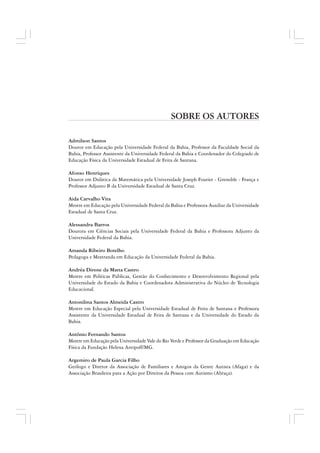 SOBRE OS AUTORES
Admilson Santos
Doutor em Educação pela Universidade Federal da Bahia, Professor da Faculdade Social da
Bahia, Professor Assistente da Universidade Federal da Bahia e Coordenador do Colegiado de
Educação Física da Universidade Estadual de Feira de Santana.
Afonso Henriques
Doutor em Didática da Matemática pela Universidade Joseph Fourier - Grenoble - França e
Professor Adjunto B da Universidade Estadual de Santa Cruz.
Aida Carvalho Vita
Mestre em Educação pela Universidade Federal da Bahia e Professora Auxiliar da Universidade
Estadual de Santa Cruz.
Alessandra Barros
Doutora em Ciências Sociais pela Universidade Federal da Bahia e Professora Adjunto da
Universidade Federal da Bahia.
Amanda Ribeiro Botelho
Pedagoga e Mestranda em Educação da Universidade Federal da Bahia.
Andréa Direne da Matta Castro
Mestre em Políticas Públicas, Gestão do Conhecimento e Desenvolvimento Regional pela
Universidade do Estado da Bahia e Coordenadora Administrativa do Núcleo de Tecnologia
Educacional.
Antonilma Santos Almeida Castro
Mestre em Educação Especial pela Universidade Estadual de Feira de Santana e Professora
Assistente da Universidade Estadual de Feira de Santana e da Universidade do Estado da
Bahia.
Antônio Fernando Santos
Mestre em Educação pela Universidade Vale do Rio Verde e Professor da Graduação em Educação
Física da Fundação Helena Antipoff/MG.
Argemiro de Paula Garcia Filho
Geólogo e Diretor da Associação de Familiares e Amigos da Gente Autista (Afaga) e da
Associação Brasileira para a Ação por Direitos da Pessoa com Autismo (Abraça).
 