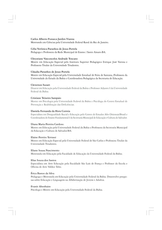 Carlos Alberto Fonseca Jardim Vianna
Mestrando em Ciências pela Universidade Federal Rural do Rio de Janeiro.
Célia Verônica Paranhos de Jesus Portela
Pedagoga e Professora da Rede Municipal de Ensino / Santo Amaro-BA.
Chrystiane Vasconcelos Andrade Toscano
Mestre em Educação Especial pelo Instituto Superior Pedagógico Enrique José Varona e
Professora Titular da Universidade Tiradentes.
Cláudia Paranhos de Jesus Portela
Mestre em Educação Especial pela Universidade Estadual de Feira de Santana, Professora da
Universidade do Estado da Bahia e Coordenadora Pedagógica da Secretaria de Educação.
Cleverson Suzart
Doutor em Educação pela Universidade Federal da Bahia e Professor Adjunto I da Universidade
Federal da Bahia.
Cristiane Teixeira Sampaio
Mestre em Psicologia pela Universidade Federal da Bahia e Psicóloga do Centro Estadual de
Prevenção e Reabilitação das Deficiências.
Daniela Fernanda da Hora Correia
Especialista em Desigualdade Racial e Educação pelo Centro de Estudos Afro Orientais/Brasil e
Coordenadora do Ensino Fundamental I da Secretaria Municipal de Educação e Cultura de Salvador.
Diana Maria Pereira Cardoso
Mestre em Educação pela Universidade Federal da Bahia e Professora da Secretaria Municipal
da Educação e Cultura de Salvador/BA.
Elaine Pereira Terrassi
Mestre em Educação Especial pela Universidade Federal de São Carlos e Professora Titular da
Universidade Tiradentes.
Eliane Sousa Nascimento
Mestranda em Educação pela Faculdade de Educação da Universidade Federal da Bahia.
Elias Souza dos Santos
Especialista em Arte Educação pela Faculdade São Luís de França e Professor da Escola e
Oficina de Arte Valdice Teles.
Érica Bastos da Silva
Pedagoga e Mestranda em Educação pela Universidade Federal da Bahia. Desenvolve pesqui-
sas sobre Educação e Linguagem na Alfabetização de Jovens e Adultos.
Evanir Abenhaim
Psicóloga e Mestre em Educação pela Universidade Federal da Bahia.
 