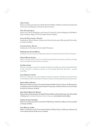 Fábio Zoboli
Doutor em Educação pela Universidade Federal da Bahia e Professor do Ensino Fundamental
da Secretaria de Educação do Estado de Santa Catarina.
Félix Díaz Rodríguez
Doutor em Ciências Pedagógicas pelo Instituto Central de Ciências Pedagógicas Del Mined,
Cuba e Professor Adjunto da Universidade Federal da Bahia.
Fernanda Ma Gonçalves Almeida
Graduada em Direito, Mestre e Doutora em Ciências Sociais para a Educação pela Universida-
de Federal da Bahia.
Fernanda Nunes Macedo
Graduanda em Psicologia da Universidade Tiradentes.
Gillianderson Freitas Ribeiro
Graduado em Licenciatura em Matemática pela Universidade Estadual de Feira de Santana.
Gilmar Mercês de Jesus
Mestre em Saúde Coletiva pela Universidade Estadual de Feira de Santana e Professor Auxiliar
da Universidade Estadual de Feira de Santana.
Iara Rosa Farias
Doutora em Linguística pela Universidade de São Paulo, Pós-Doutora pela Universidade Federal
do Rio de Janeiro e Professora Adjunto da Universidade Federal de São Paulo - Campus
Guarulhos.
Irene Maurício Cazorla
Doutora em Educação pela Universidade Estadual de Campinas, Pós-Doutora pela Pontifícia
Universidade Católica de São Paulo e Professora Titular da Universidade Estadual de Santa Cruz.
Jamine Barros Oliveira
Mestranda em Educação pela Universidade Federal da Bahia, Diretora Técnica de Planejamento
e Avaliação da Secretaria Municipal de Saúde de Itapetinga e Professora Efetiva da Universidade
Estadual do Sudoeste da Bahia.
João Danilo Batista de Oliveira
DoutorandoemEducaçãopelaUniversidadeFederaldaBahianalinhadeEducação,ArteeDiversidade
e Professor da Universidade Estadual de Feira de Santana e da Faculdade Social da Bahia.
Leliana de Sousa Gauthier
Doutora em Educação pela Université Paris VIII, França e Professora Adjunto da Universidade
do Estado da Bahia.
Lívia Menezes da Paz
Mestre em Estatística pela Universidade Federal de Minas Gerais e Professora Assistente da
Universidade Federal do Recôncavo da Bahia.
 