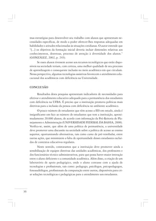 36
mas estratégias para desenvolver seu trabalho com alunos que apresentam ne-
cessidades específicas, de modo a poder oferecer-lhes respostas adequadas em
habilidades e atitudes relacionadas às situações cotidianas. O autor entende que
“[...] os objetivos da formação inicial deveria incluir dimensões relativas aos
conhecimentos, destrezas, processo de atenção à diversidade dos alunos.”
(GONZÁLEZ, 2002, p. 245).
Se esses alunos tivessem acesso aos recursos tecnológicos que estão dispo-
níveis na sociedade teriam, com certeza, uma melhor qualidade de seu processo
de aprendizagem e consequente inclusão no meio acadêmico em que circulam.
Nessa perspectiva, algumas tecnologias assistivas favorecem o atendimento edu-
cacional dos acadêmicos com deficiência na Universidade.
CONCLUSÃO
Resultados desta pesquisa apresentam indicadores de necessidades para
efetivar o atendimento educativo adequado para a permanência dos estudantes
com deficiência na UFBA. É preciso que a instituição promova políticas mais
diretivas para a inclusão da pessoa com deficiência no ambiente acadêmico.
O pouco número de estudantes que têm acesso a IES em estudo, ainda é
insignificante em face ao número de estudantes que tem a instituição, aproxi-
madamente 20.000 alunos, de acordo com informação da Pró-Reitoria de Pla-
nejamento e Administração (UNIVERSIDADE FEDERAL DA BAHIA, 2008).
Verifica-se, assim, que além de uma política de permanência, a universidade
deve promover uma discussão na sociedade sobre a política de acesso ao ensino
superior, oportunizando alternativas, tais como curso de pré-vestibular, entre
outras ações, que minimizem a falta de oportunidade desses estudantes excluí-
dos de contextos educativos regulares.
Neste sentido, constatamos que a instituição deve promover ainda a
sensibilização de equipes diretivas das unidades acadêmicas, dos professores e
dos funcionários técnico-administrativos, para que possa haver maior interação
entre o aluno deficiente e a comunidade acadêmica. Além disso, a criação de um
laboratório de apoio pedagógico, onde o aluno contasse com a ajuda de
tecnologias e profissionais, tais como: pedagogo, psicólogos, psicopedagogos,
fonoaudiólogos, profissionais da computação entre outros, disponíveis para cri-
ar soluções tecnológicas e pedagógicas para o atendimento aos estudantes.
 