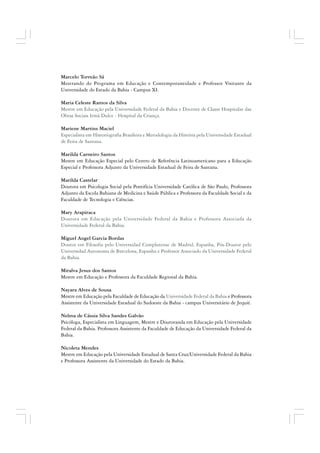 Marcelo Torreão Sá
Mestrando do Programa em Educação e Contemporaneidade e Professor Visitante da
Universidade do Estado da Bahia - Campus XI.
Maria Celeste Ramos da Silva
Mestre em Educação pela Universidade Federal da Bahia e Docente de Classe Hospitalar das
Obras Sociais Irmã Dulce - Hospital da Criança.
Mariene Martins Maciel
Especialista em Historiografia Brasileira e Metodologia da História pela Universidade Estadual
de Feira de Santana.
Marilda Carneiro Santos
Mestre em Educação Especial pelo Centro de Referência Latinoamericano para a Educação
Especial e Professora Adjunto da Universidade Estadual de Feira de Santana.
Marilda Castelar
Doutora em Psicologia Social pela Pontifícia Universidade Católica de São Paulo, Professora
Adjunto da Escola Bahiana de Medicina e Saúde Pública e Professora da Faculdade Social e da
Faculdade de Tecnologia e Ciências.
Mary Arapiraca
Doutora em Educação pela Universidade Federal da Bahia e Professora Associada da
Universidade Federal da Bahia.
Miguel Angel Garcia Bordas
Doutor em Filosofia pelo Universidad Complutense de Madrid, Espanha, Pós-Doutor pelo
Universidad Autonoma de Barcelona, Espanha e Professor Associado da Universidade Federal
da Bahia.
Miralva Jesus dos Santos
Mestre em Educação e Professora da Faculdade Regional da Bahia.
Nayara Alves de Sousa
Mestre em Educação pela Faculdade de Educação da Universidade Federal da Bahia e Professora
Assistente da Universidade Estadual do Sudoeste da Bahia - campus Universitário de Jequié.
Nelma de Cássia Silva Sandes Galvão
Psicóloga, Especialista em Linguagem, Mestre e Doutoranda em Educação pela Universidade
Federal da Bahia. Professora Assistente da Faculdade de Educação da Universidade Federal da
Bahia.
Nicoleta Mendes
Mestre em Educação pela Universidade Estadual de Santa Cruz/Universidade Federal da Bahia
e Professora Assistente da Universidade do Estado da Bahia.
 
