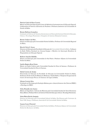 Patrícia Carla da Hora Correia
Mestre em Educação Especial pelo Centro de Referência Latinoamericano de Educação Especial,
Colaboradora do Instituto Adventista do Nordeste e Professora Assistente da Universidade do
Estado da Bahia.
Renata Barbosa Gonçalves
Graduada em Ciências da Natureza (Licenciatura em Física) pelo Instituto Federal de Educação,
Ciência e Tecnologia Fluminense e Estagiária do Instituto Benjamin Constant.
Renato Izidoro da Silva
Doutor em Educação pela Universidade Federal da Bahia e Professor da Universidade Regional
da Bahia.
Rita de Cácia S. Souza
Doutora em Educação pela Faculdade de Educação da Universidade Federal da Bahia, Professora
da Rede Pública Estadual em Aracaju-Sergipe e Membro da Associação Brasileira de
Pesquisadores em Educação Especial.
Roberto Sanches Rabêllo
Doutor em Educação pela Universidade de São Paulo e Professor Adjunto da Universidade
Federal da Bahia.
Sandra Regina Rosa Farias
Mestre em Saúde Coletiva pela Universidade Estadual de Feira de Santana e Professora da
Universidade Estadual de Feira de Santana.
Sheila Correia de Araújo
Doutoranda em Educação da Faculdade de Educação da Universidade Federal da Bahia,
Professora Titular da Escola Bahiana de Medicina e Saúde Pública e Terapeuta Ocupacional do
Centro de Intervenção Precoce do Instituto de Cegos da Bahia.
Silvana Correia Silva
Graduada em Psicologia pela Fundação Bahiana para o desenvolvimento das Ciências (FBDC)
e Psicóloga da FBDC.
Sirley Brandão dos Santos
Mestre em Engenharia e Ciências dos Materiais pela Universidade Estadual do Norte Fluminense
DarcyRibeiroeProfessorEfetivodoInstitutoFederaldeEducação,CiênciaeTecnologiaFluminense.
Sônia Maria Rocha Sampaio
Doutora em Educação pela Universidade Federal da Bahia, Pós-Doutora pelo Universite de
Paris VIII, França e Professora Associada II da Universidade Federal da Bahia.
Susana Couto Pimentel
Doutora em Educação pela Universidade Federal da Bahia e Professora Adjunto da Universidade
Federal do Recôncavo da Bahia.
 