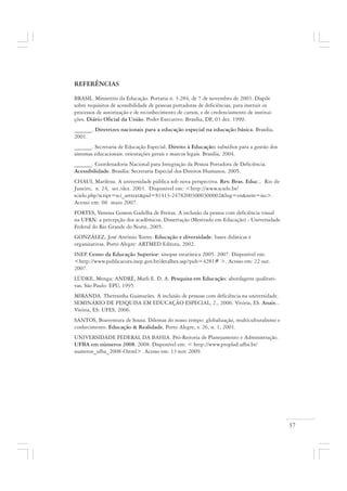 37
REFERÊNCIAS
BRASIL. Ministério da Educação. Portaria n. 3.284, de 7 de novembro de 2003. Dispõe
sobre requisitos de acessibilidade de pessoas portadoras de deficiências, para instruir os
processos de autorização e de reconhecimento de cursos, e de credenciamento de institui-
ções. Diário Oficial da União. Poder Executivo. Brasília, DF, 03 dez. 1999.
______. Diretrizes nacionais para a educação especial na educação básica. Brasília,
2001.
______. Secretaria de Educação Especial. Direito à Educação: subsídios para a gestão dos
sistemas educacionais: orientações gerais e marcos legais. Brasília, 2004.
______. Coordenadoria Nacional para Integração da Pessoa Portadora de Deficiência.
Acessibilidade. Brasília: Secretaria Especial dos Direitos Humanos, 2005.
CHAUI, Marilena. A universidade pública sob nova perspectiva. Rev. Bras. Educ., Rio de
Janeiro, n. 24, set./dez. 2003. Disponível em: <http://www.scielo.br/
scielo.php?script=sci_arttext&pid=S1413-24782003000300002&lng=en&nrm=iso>.
Acesso em: 06 maio 2007.
FORTES, Vanessa Gosson Gadelha de Freitas. A inclusão da pessoa com deficiência visual
na UFRN: a percepção dos acadêmicos. Dissertação (Mestrado em Educação) - Universidade
Federal do Rio Grande do Norte, 2005.
GONZÁLEZ, José Antônio Torres. Educação e diversidade: bases didáticas e
organizativas. Porto Alegre: ARTMED Editora, 2002.
INEP. Censo da Educação Superior: sinopse estatística 2005. 2007. Disponível em:
<http://www.publicacoes.inep.gov.br/detalhes.asp?pub=4281# >. Acesso em: 22 out.
2007.
LÜDKE, Menga; ANDRÉ, Marli E. D. A. Pesquisa em Educação: abordagens qualitati-
vas. São Paulo: EPU, 1995.
MIRANDA. Theresinha Guimarães. A inclusão de pessoas com deficiência na universidade.
SEMINÁRIO DE PESQUISA EM EDUCAÇÃO ESPECIAL, 2., 2006. Vitória, ES. Anais...
Vitória, ES: UFES, 2006.
SANTOS, Boaventura de Sousa. Dilemas do nosso tempo: globalização, multiculturalismo e
conhecimento. Educação & Realidade, Porto Alegre, v. 26, n. 1, 2001.
UNIVERSIDADE FEDERAL DA BAHIA. Pró-Reitoria de Planejamento e Administração.
UFBA em números 2008. 2008. Disponível em: < http://www.proplad.ufba.br/
numeros_ufba_2008-f.html>. Acesso em: 13 nov. 2009.
 