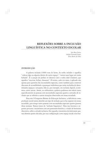 39
REFLEXÕES SOBRE A INCLUSÃO
LINGUÍSTICA NO CONTEXTO ESCOLAR
Iara Rosa Farias
Antônio Fernando Santos
Érica Bastos da Silva
INTRODUÇÃO
A palavra inclusão (1999) vem do latim, do verbo includere e significa
“colocar algo ou alguém dentro de outro espaço”, “entrar num lugar até então
fechado”. É a junção do prefixo in (dentro) com o verbo cludo (cludere), que
significa “encerrar, fechar, clausurar”. O termo, cada vez mais, é aplicado não
apenas para questões das necessidades especiais, como também para construir
discursos de acessibilidade a quaisquer indivíduos que estão excluídos de deter-
minados espaços e situações, fala-se, por exemplo, em inclusão digital, econô-
mica, entre outras. Assim, ao utilizarmos a palavra podemos nos referir tanto
especificamente às pessoas com necessidades especiais quanto a atitudes de in-
clusão que se referem a outras situações observadas em nossa sociedade.
Para este I Congresso Baiano de Educação Inclusiva: a deficiência como
produção social vamos abordar um tipo de inclusão que se faz urgente em nossa
sociedade, pois atinge tanto pessoas com necessidades especiais quanto pessoas
ditas normais. Vamos tratar da “inclusão linguística”. Para isso faremos o se-
guinte percurso: iniciaremos com um panorama histórico, a título de horizonte
discursivo, sobre a atitude inclusiva. Em seguida, trataremos da instituição que,
nas últimas quatro décadas, por sua configuração como espaço social, tem bus-
 