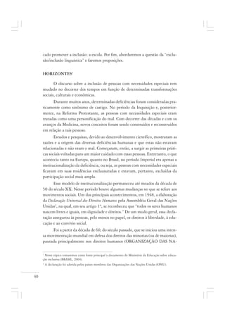 40
cado promover a inclusão: a escola. Por fim, abordaremos a questão da “exclu-
são/inclusão linguística” e faremos proposições.
HORIZONTES1
O discurso sobre a inclusão de pessoas com necessidades especiais tem
mudado no decorrer dos tempos em função de determinadas transformações
sociais, culturais e econômicas.
Durante muitos anos, determinadas deficiências foram consideradas pra-
ticamente como sinônimo de castigo. No período da Inquisição e, posterior-
mente, na Reforma Protestante, as pessoas com necessidades especiais eram
tratadas como uma personificação do mal. Com decorrer das décadas e com os
avanços da Medicina, novos conceitos foram sendo construídos e reconstruídos
em relação a tais pessoas.
Estudos e pesquisas, devido ao desenvolvimento científico, mostraram as
razões e a origem das diversas deficiências humanas e que estas não estavam
relacionadas e não eram o mal. Começaram, então, a surgir as primeiras práti-
cas sociais voltadas para um maior cuidado com essas pessoas. Entretanto, o que
acontecia tanto na Europa, quanto no Brasil, no período Imperial era apenas a
institucionalização da deficiência, ou seja, as pessoas com necessidades especiais
ficavam em suas residências enclausuradas e estavam, portanto, excluídas da
participação social mais ampla.
Esse modelo de institucionalização permaneceu até meados da década de
50 do século XX. Nesse período houve algumas mudanças no que se refere aos
movimentos sociais. Um dos principais acontecimentos, em 1948, a elaboração
da Declaração Universal dos Direitos Humanos pela Assembléia Geral das Nações
Unidas2
, na qual, em seu artigo 1º, se reconheceu que “todos os seres humanos
nascem livres e iguais, em dignidade e direitos.” De um modo geral, essa decla-
ração assegurou às pessoas, pelo menos no papel, os direitos à liberdade, à edu-
cação e ao convívio social.
Foi a partir da década de 60, do século passado, que se iniciou uma inten-
sa movimentação mundial em defesa dos direitos das minorias (ou de maiorias),
pautada principalmente nos direitos humanos (ORGANIZAÇÃO DAS NA-
1
Neste tópico tomaremos como fonte principal o documento do Ministério da Educação sobre educa-
ção inclusiva (BRASIL, 2004).
2
A declaração foi aderida pelos países membros das Organizações das Nações Unidas (ONU).
 