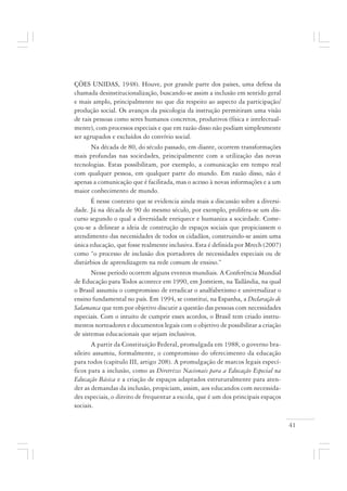 41
ÇÕES UNIDAS, 1948). Houve, por grande parte dos países, uma defesa da
chamada desinstitucionalização, buscando-se assim a inclusão em sentido geral
e mais amplo, principalmente no que diz respeito ao aspecto da participação/
produção social. Os avanços da psicologia da instrução permitiram uma visão
de tais pessoas como seres humanos concretos, produtivos (física e intelectual-
mente), com processos especiais e que em razão disso não podiam simplesmente
ser agrupados e excluídos do convívio social.
Na década de 80, do século passado, em diante, ocorrem transformações
mais profundas nas sociedades, principalmente com a utilização das novas
tecnologias. Estas possibilitam, por exemplo, a comunicação em tempo real
com qualquer pessoa, em qualquer parte do mundo. Em razão disso, não é
apenas a comunicação que é facilitada, mas o acesso à novas informações e a um
maior conhecimento de mundo.
É nesse contexto que se evidencia ainda mais a discussão sobre a diversi-
dade. Já na década de 90 do mesmo século, por exemplo, prolifera-se um dis-
curso segundo o qual a diversidade enriquece e humaniza a sociedade. Come-
çou-se a delinear a ideia de construção de espaços sociais que propiciassem o
atendimento das necessidades de todos os cidadãos, construindo-se assim uma
única educação, que fosse realmente inclusiva. Esta é definida por Mrech (2007)
como “o processo de inclusão dos portadores de necessidades especiais ou de
distúrbios de aprendizagem na rede comum de ensino.”
Nesse período ocorrem alguns eventos mundiais. A Conferência Mundial
de Educação para Todos acontece em 1990, em Jomtiem, na Tailândia, na qual
o Brasil assumiu o compromisso de erradicar o analfabetismo e universalizar o
ensino fundamental no país. Em 1994, se constitui, na Espanha, a Declaração de
Salamanca que tem por objetivo discutir a questão das pessoas com necessidades
especiais. Com o intuito de cumprir esses acordos, o Brasil tem criado instru-
mentos norteadores e documentos legais com o objetivo de possibilitar a criação
de sistemas educacionais que sejam inclusivos.
A partir da Constituição Federal, promulgada em 1988, o governo bra-
sileiro assumiu, formalmente, o compromisso do oferecimento da educação
para todos (capítulo III, artigo 208). A promulgação de marcos legais especí-
ficos para a inclusão, como as Diretrizes Nacionais para a Educação Especial na
Educação Básica e a criação de espaços adaptados estruturalmente para aten-
der as demandas da inclusão, propiciam, assim, aos educandos com necessida-
des especiais, o direito de frequentar a escola, que é um dos principais espaços
sociais.
 