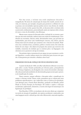 42
Nos dias atuais, a inclusão vem sendo amplamente discutida e
ressignificada. Os meios de comunicação de massa têm trazido, através de no-
velas, de comercias, por exemplo, situações para promover a reflexão de como
as pessoas com necessidades especiais podem exercer seus direitos de cidadãs.
Tanto no contexto escolar, quanto fora dele, os discursos sobre a inclusão estão
acontecendo cotidianamente, potencializando assim um repensar sobre a forma
de tratar o tema da diversidade e das diferenças.
Mesmo neste contexto de discussão sobre a inclusão há, no entanto, ques-
tões que não estão resolvidas, embora exista um cenário de transformação. Acre-
ditamos ser necessário, discutir, ainda, determinados temas, que precisam ser
aprofundados, para haver uma transformação concreta, real, efetiva, pois há
formas mais sutis de exclusão que coexistem com o discurso da inclusão. Pode-
mos citar a exclusão étnica, econômica, política e muitas outras. Em razão dos
limites de um artigo e dos objetos de pesquisa dos autores que escrevem este
trabalho, trataremos da exclusão que se constitui pela e na linguagem e da
relevância em se promover tal tipo de inclusão.
No próximo tópico trataremos de um espaço em que se promove a exclu-
são linguística: a escola; embora muito já se tenha feito para reverter este qua-
dro. Começaremos por entender a dinâmica deste local.
PARADOXO ESCOLAR: ESPAÇO DE INCLUSÃO/EXCLUSÃO
A partir da década de 1960, um olhar radicalmente diferente vai ser lan-
çado sobre a escola. Estudos produzidos por diversos países, principalmente
EUA, França e Inglaterra, são divulgados com o intuito de entender o desempe-
nho educacional nada satisfatório de determinados grupos sociais após o proces-
so de massificação do ensino.
Nesse contexto, surgem reflexões e discussões sobre a massificação do
ensino e o fracasso escolar. Temos, então, pensadores que se voltam para estes
problemas especificamente e são conhecidos como os teóricos da reprodução,
com destaque para o francês Pierre Bourdieu, graduado em Filosofia, porém
filiado ao Centro Europeu de Sociologia. Ele analisa e explica a educação
escolarizada, explicitando, claramente, a escola como lugar de manutenção e de
legitimação de privilégios.
Para Bourdieu (1999), os estudantes não são seres ideais que competem
na escola em situação de igualdade; são sujeitos socialmente constituídos com
uma bagagem social e cultural que têm valor diferenciado, marcando significa-
 
