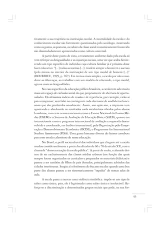 43
tivamente a sua trajetória na instituição escolar. A neutralidade da escola e do
conhecimento escolar são fortemente questionados pelo sociólogo, mostrando
como os gostos, as posturas, os valores da classe social economicamente favorecida
são dissimuladamente apresentados como cultura universal.
A partir deste ponto de vista, o tratamento uniforme dado pela escola só
vem reforçar as desigualdades e as injustiças sociais, uma vez que acaba favore-
cendo um tipo específico de indivíduo cuja cultura familiar já é próxima desse
fazer educativo: “[...] todas as normas [...], tendem sempre a favorecer o sucesso
(pelo menos no interior da instituição) de um tipo modal de homem [...]”
(BOURDIEU, 1999, p. 267). Em termos mais simples, a escola por não consi-
derar as diferenças, ao trabalhar com um modelo de educando, o tipo modal,
agrava mais as desigualdades.
No caso específico da educação pública brasileira, a escola tem sido muito
mais um espaço de exclusão social do que propriamente de abertura de oportu-
nidades. Os altíssimos índices de evasão e de repetência, por exemplo, estão aí
para comprovar; sem falar no contingente cada dia maior de analfabetos funci-
onais que são produzidos anualmente. Assim, ano após ano, a imprensa vem
apontando e alardeando os resultados nada satisfatórios obtidos pelos alunos
brasileiros, tanto em exames nacionais como o Exame Nacional do Ensino Mé-
dio (ENEM) e o Sistema de Avaliação da Educação Básica (SAEB), quanto em
internacionais como o programa internacional de avaliação comparada desen-
volvido e coordenado, em âmbito internacional, pela Organização pelo Coope-
ração e Desenvolvimento Econômico (OCDE), o Programme for International
Student Assessment (PISA). Uma gama bastante diversa de fatores corrobora
para esse estado calamitoso de nossa educação.
No Brasil, o perfil sociocultural dos indivíduos que chegam até a escola
mudou consideravelmente a partir das décadas de 60 e 70 do século XX, com a
chamada “democratização da escola pública”. A partir de então, o alunado dei-
xou de ser exclusivamente das classes médias urbanas (em função das quais
sempre foram organizados os currículos e preparados os materiais didáticos) e
passou a ser também de filhos de pais iletrados, principalmente advindos das
cidades interioranas. Surgiu aí o fenômeno do fracasso escolar quando uma boa
parte dos alunos passou a ser sistematicamente “expulsa” de nossas salas de
aula.
A escola passa a exercer uma violência simbólica: impõe-se um tipo de
saber como único; pior, ele é legitimado como saber único e irrefutável. Re-
força-se a discriminação a determinados grupos sociais que pode, na sua for-
 