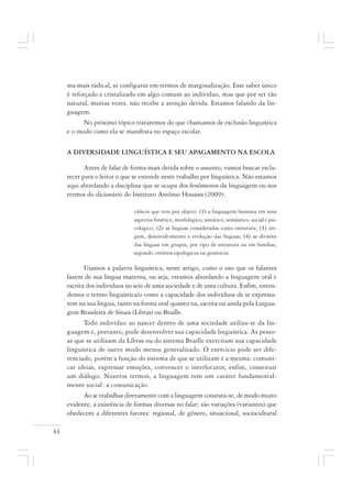 44
ma mais radical, se configurar em termos de marginalização. Esse saber único
é reforçado e cristalizado em algo comum ao indivíduo, mas que por ser tão
natural, muitas vezes, não recebe a atenção devida. Estamos falando da lin-
guagem.
No próximo tópico trataremos do que chamamos de exclusão linguística
e o modo como ela se manifesta no espaço escolar.
A DIVERSIDADE LINGUÍSTICA E SEU APAGAMENTO NA ESCOLA
Antes de falar de forma mais detida sobre o assunto, vamos buscar escla-
recer para o leitor o que se entende neste trabalho por linguística. Não estamos
aqui abordando a disciplina que se ocupa dos fenômenos da linguagem ou nos
termos do dicionário do Instituto Antônio Houaiss (2009):
ciência que tem por objeto: (1) a linguagem humana em seus
aspectos fonético, morfológico, sintático, semântico, social e psi-
cológico; (2) as línguas consideradas como estrutura; (3) ori-
gem, desenvolvimento e evolução das línguas; (4) as divisões
das línguas em grupos, por tipo de estrutura ou em famílias,
segundo critérios tipológicos ou genéticos.
Usamos a palavra linguística, neste artigo, como o uso que os falantes
fazem de sua língua materna, ou seja, estamos abordando a linguagem oral e
escrita dos indivíduos no seio de uma sociedade e de uma cultura. Enfim, enten-
demos o termo linguística/o como a capacidade dos indivíduos de se expressa-
rem na sua língua, tanto na forma oral quanto na, escrita ou ainda pela Lingua-
gem Brasileira de Sinais (Libras) ou Braille.
Todo indivíduo ao nascer dentro de uma sociedade utiliza-se da lin-
guagem e, portanto, pode desenvolver sua capacidade linguística. As pesso-
as que se utilizam da Libras ou do sistema Braille exercitam sua capacidade
linguística de outro modo menos generalizado. O exercício pode ser dife-
renciado, porém a função do sistema de que se utilizam é a mesma: comuni-
car ideias, expressar emoções, convencer o interlocutor, enfim, constituir
um diálogo. Noutros termos, a linguagem tem um caráter fundamental-
mente social: a comunicação.
Ao se trabalhar diretamente com a linguagem constata-se, de modo muito
evidente, a existência de formas diversas no falar; são variações (variantes) que
obedecem a diferentes fatores: regional, de gênero, situacional, sociocultural
 