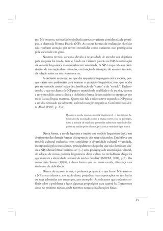 45
etc. No entanto, na escola é trabalhada apenas a variante considerada de prestí-
gio, a chamada Norma Padrão (NP). As outras formas de realizações do falar
não recebem atenção por serem entendidas como variantes não prestigiadas
pela sociedade em geral.
Noutros termos, a escola, devido à necessidade de atender aos objetivos
para os quais foi criada, tem se fixado na variante padrão ou NP, denominação
da variante linguística mais socialmente valorizada. A NP é requerida em ocor-
rências de interação determinadas, em função da situação, do assunto tratado,
da relação entre os interlocutores etc.
A exclusão acontece, no que diz respeito à linguagem oral e escrita, por-
que existe um parâmetro para nortear o exercício linguístico, mas que acaba
por ser tomado como baliza de classificação de “certo” e de “errado”. Esclare-
cendo, o que se chama de NP para o exercício da oralidade e da escrita, passou
a ser entendido como a única e definitiva forma de um sujeito se expressar por
meio da sua língua materna. Quem não fala e não escreve segundo a NP passa
a ser discriminado socialmente, sofrendo sanções negativas. Conforme nos aler-
ta Abud (1987, p. 23):
Quando a escola ensina a norma lingüística [...] dos setores fa-
vorecidos da sociedade, como a língua correta ou de prestígio,
toma a atitude de rejeitar e pretender substituir variedades lin-
güísticas usadas pelos alunos, pela única variedade que aceita.
Dessa forma, a escola legitima e impõe um modelo linguístico único em
detrimento das demais formas de expressão dos seus educandos. Estabelece um
modelo cultural exclusivo, sem considerar a diversidade cultural vivenciada,
incorporada pelos seus alunos, principalmente daqueles que não dominam ain-
da a NP, e dessa forma constitui-se “[...] uma pedagogia de assimilação cultural,
de adoção de novos padrões lingüísticos ditos cultos na excludência daqueles
que marcam a identidade cultural do núcleo familiar” (MOTA, 2002, p. 7). Ou
como diria Soares (1989), é dessa forma que na nossa escola, diferença vira
sinônimo de deficiência.
Diante do exposto acima, o professor pergunta: o que fazer? Não ensinar
a NP a seus alunos e, em razão disso, prejudicar suas aprovações no vestibular
ou suas admissões em empregos, por exemplo? Acreditamos que podemos re-
fletir sobre o problema e fazer algumas proposições para superá-lo. Trataremos
disso no próximo tópico, onde faremos nossas considerações finais.
 