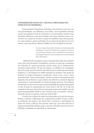 46
CONSIDERAÇÕES FINAIS OU A ESCOLA COMO ESPAÇO DO
EXERCÍCIO DA DIFERENÇA
Uma sociedade é formada por indivíduos, seres humanos concretos, com
suas especificidades, suas diferenças, seus sonhos, suas necessidades materiais
ou não, seus projetos de vida. E a escola deve, em certa medida, atender a essas
demandas individuais, como deve também criar outras. Noutros termos, a es-
cola deve ser o ponto de encontro, o ponto de equilíbrio, entre diversos proje-
tos, tanto coletivos, quanto individuais. É um espaço de gestação de um novo
mundo, como bem destaca Kuenzer [2006] em texto divulgado na Internet:
A escola é o lugar de aprender a interpretar o mundo para poder
transformá-lo, a partir do domínio das categorias de método e
de conteúdo que inspirem e que se transformem em práticas de
emancipação humana em uma sociedade cada vez mais mediada
pelo conhecimento.
Refletindo sobre as palavras acima, e buscando fazer delas uma realidade,
o que cabe a nós educadores? Inicialmente, é preciso ter claro que as mudanças
são realizadas de maneira paulatina, mesmo assim, faz-se absolutamente
necessário empreendê-las. No que diz respeito ao trabalho com a linguagem
dentro da escola, uma das maneiras mais eficiente de se transformar essa exclusão
linguística é o investimento na melhor formação do professor. Não apenas do
professor de Língua Portuguesa considerado, muitas vezes, como o único
responsável pelo “ensino de português”. É preciso investir na formação/educação
linguística dos professores, e aqui estamos nos referindo ao estudo de algumas
características e particularidades do sistema da língua materna. Um professor
que não sabe ou não está atento para as particularidades do sistema do português
(o som /S/ pode ser representado por várias letras S, SS, SC, X, Ç, SÇ, por
exemplo) ou das suas características (o português possui uma unidade, mas não
possui homogeneidade devido as suas variantes), não vai entender e tolerar o
educando que não se expressa, ainda, por meio da NP.
A escola tem a função de ensinar seus educandos, por meio dos seus pro-
fessores, a dominar a NP, porque ela é exigida pela sociedade. O que a escola e
os professores não podem e não devem fazer é promover a discriminação de
quem não exerce a NP, por não entender ainda que é por meio dela que se
organiza determinadas relações sociais e que ela é utilizada como meio de aces-
sibilidade à ampliação da capacidade de comunicação.
 