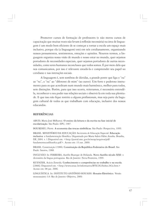 47
Promover cursos de formação de professores (e não meros cursos de
capacitação que muitas vezes não levam à reflexão necessária) na área de lingua-
gem é um modo bem eficiente de se começar a tornar a escola um espaço mais
inclusivo, porque ela (a linguagem) está em nós cotidianamente, organizando
nossos pensamentos, sentimentos, emoções e opiniões. Noutros termos, a lin-
guagem organiza nossa visão de mundo e nosso estar no mundo, quer sejamos
portadores de necessidades especiais, quer sejamos portadores de outras neces-
sidades, como seres humanos inconclusos que todos somos. É por meio dela que
nos comunicamos, por isso é relevante estudá-la e compreender seu papel no
cotidiano e nas interações sociais.
A linguagem é, sem sombras de dúvidas, a grande ponte que liga o “eu”
ao “tu”, o “eu” ao “diferente de mim” (ao outro). Um forte e poderoso instru-
mento para os que acreditam num mundo mais harmônico, melhor para todos,
sem distinções. Porém, para que isso ocorra, reiteramos, é necessário entendê-
la, reconhecer o seu poder nas relações sociais e observá-la em toda sua plenitu-
de. E que isso não fique restrito a alguns profissionais, mas seja parte da baga-
gem cultural de todos os que trabalham com educação, inclusive dos nossos
educandos.
REFERÊNCIAS
ABUD, Maria José Milharezi. O ensino da leitura e da escrita na fase inicial de
escolarização. São Paulo: EPU, 1987.
BOURDIEU, Pierre. A economia das trocas simbólicas. São Paulo: Perspectiva, 1999.
BRASIL. MINISTÉRIO DA EDUCAÇÃO. Secretaria de Educação Especial. Educação
inclusiva: a fundamentação filosófica. Organizado por Maria Salete Fábio Aranha. Brasília,
DF, 2004. v. 1 Disponível em: <http://portal.mec.gov.br/seesp/arquivos/pdf/
fundamentacaofilosofica.pdf>. Acesso em: 15 out. 2009.
BRASIL. Constituição (1988). Constituição da República Federativa do Brasil. São
Paulo: Saraiva, 1988.
INCLUSÃO. In: FERREIRA, Aurélio Buarque de Holanda. Novo Aurélio século XXI: o
dicionário da língua portuguesa. Rio de Janeiro: Nova Fronteira, 1999.
KUENZER, Acácia Zeneida. Conhecimento e competências no trabalho e na escola.
[2006]. Disponível em: <http://www.senac.br/informativo/BTS/282/boltec282a.htm>
Acesso em: 08 jan. 2006.
LINGUÍSTICA. In: INSTITUTO ANTÔNIO HOUAISS. Houaiss Eletrônico. Versão
monousuário 3.0. Rio de Janeiro: Objetiva, 2009.
 