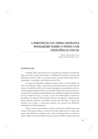 49
A PERCEPÇÃO DA TRIBO INDÍGENA
PANKARARÉ SOBRE O ÍNDIO COM
DEFICIÊNCIA VISUAL
Patrícia Carla da Hora Correia
Daniela Fernanda da Hora Correia
INTRODUÇÃO
O debate sobre a questão inicia-se colocando que inclusão e exclusão são
lados da mesma moeda, pois discutir a viabilidade da inclusão da pessoa com
deficiência visual na tribo é, ao mesmo tempo, levantar inquietações sobre a
organização e a produção social dessa pessoa na tribo.
O resgate da identidade indígena encontra cada vez mais respaldo nas
lutas e reivindicações sobre a posse da terra, desenvolvimento e preservação da
cultura. As políticas públicas da inclusão perpassam necessariamente pela ex-
clusão dos grupos desfavorecidos em nosso País. O leque da exclusão é tão gran-
de quanto são os padrões de normalidade que se impõem aos grupos minoritários
por sua condição de raça, cor, etnia, ou por suas diferenciações cognitivas e
psicológicas ou mentais. Esses padrões muitas vezes impõem a desarticulação
dessas minorias retirando os membros do palco das discussões. É assim que
acontece com o índio, e é assim que acontece com a pessoa com deficiência
visual dentro da Tribo Pankararé.
Nesse contexto, encontramos na tribo um discurso marcado pelo senso
comum. Os próprios índios, no início da invasão, desprezavam a criança que
nascia com deficiência à própria sorte, o que consequentemente, as levava à
morte. Alguns pais eram responsáveis por matar seus filhos, mesmo antes das
 