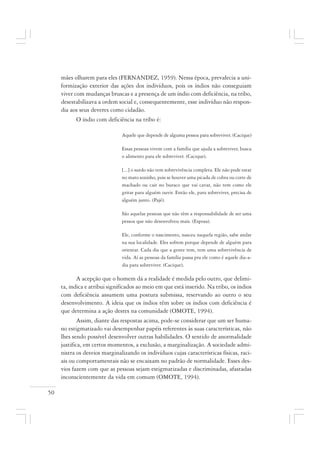 50
mães olharem para eles (FERNANDEZ, 1959). Nessa época, prevalecia a uni-
formização exterior das ações dos indivíduos, pois os índios não conseguiam
viver com mudanças bruscas e a presença de um índio com deficiência, na tribo,
desestabilizava a ordem social e, consequentemente, esse indivíduo não respon-
dia aos seus deveres como cidadão.
O índio com deficiência na tribo é:
Aquele que depende de alguma pessoa para sobreviver. (Cacique)
Essas pessoas vivem com a família que ajuda a sobreviver, busca
o alimento para ele sobreviver. (Cacique).
[...] o surdo não tem sobrevivência completa. Ele não pode estar
no mato sozinho, pois se houver uma picada de cobra ou corte de
machado ou cair no buraco que vai cavar, não tem como ele
gritar para alguém ouvir. Então ele, para sobreviver, precisa de
alguém junto. (Pajé).
São aquelas pessoas que não têm a responsabilidade de ser uma
pessoa que não desenvolveu mais. (Esposa).
Ele, conforme o nascimento, nasceu naquela região, sabe andar
na sua localidade. Eles sofrem porque depende de alguém para
orientar. Cada dia que a gente tem, tem uma sobrevivência de
vida. Aí as pessoas da família passa pra ele como é aquele dia-a-
dia para sobreviver. (Cacique).
A acepção que o homem dá a realidade é medida pelo outro, que delimi-
ta, indica e atribui significados ao meio em que está inserido. Na tribo, os índios
com deficiência assumem uma postura submissa, reservando ao outro o seu
desenvolvimento. A ideia que os índios têm sobre os índios com deficiência é
que determina a ação destes na comunidade (OMOTE, 1994).
Assim, diante das respostas acima, pode-se considerar que um ser huma-
no estigmatizado vai desempenhar papéis referentes às suas características, não
lhes sendo possível desenvolver outras habilidades. O sentido de anormalidade
justifica, em certos momentos, a exclusão, a marginalização. A sociedade admi-
nistra os desvios marginalizando os indivíduos cujas características físicas, raci-
ais ou comportamentais não se encaixam no padrão de normalidade. Esses des-
vios fazem com que as pessoas sejam estigmatizadas e discriminadas, afastadas
inconscientemente da vida em comum (OMOTE, 1994).
 