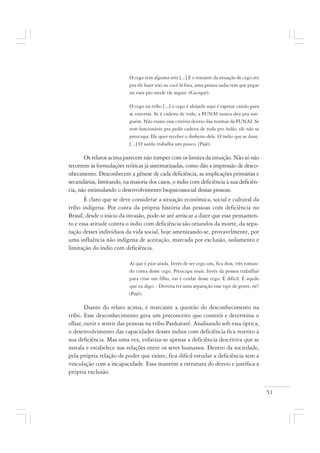 51
O cego tem alguma arte [...] E o restante da situação de cego até
pra ele fazer xixi ou cocô lá fora, uma pessoa sadia tem que pegar
na vara pro mode ele seguir. (Cacique).
O cego na tribo [...] o cego é aleijado aqui é esperar caixão para
se enterrar. Se é cadeira de roda, a FUNAI nunca deu pra nin-
guém. Não existe esse critério dentro das normas da FUNAI. Se
tem funcionário pra pedir cadeira de roda pro índio, ele não se
preocupa. Ele quer receber o dinheiro dele. O índio que se dane.
[...] O surdo trabalha um pouco. (Pajé).
Os relatos acima parecem não romper com os limites da intuição. Não só não
recorrem às formulações teóricas já sistematizadas, como dão a impressão de desco-
nhecimento. Desconhecem a gênese de cada deficiência, as implicações primárias e
secundárias, limitando, na maioria dos casos, o índio com deficiência à sua deficiên-
cia, não estimulando o desenvolvimento biopsicossocial dessas pessoas.
É claro que se deve considerar a situação econômica, social e cultural da
tribo indígena. Por conta da própria história das pessoas com deficiência no
Brasil, desde o início da invasão, pode-se até arriscar a dizer que esse pensamen-
to e essa atitude contra o índio com deficiência são oriundos da morte, da sepa-
ração desses indivíduos da vida social, hoje amenizando-se, provavelmente, por
uma influência não indígena de aceitação, marcada por exclusão, isolamento e
limitação do índio com deficiência.
Aí que é pior ainda. Invés de ser cego um, fica dois, três toman-
do conta desse cego. Preocupa mais. Invés da pessoa trabalhar
para criar um filho, vai é cuidar desse cego. É difícil. É aquilo
que eu digo: - Deveria ter uma separação esse tipo de gente, né?
(Pajé).
Diante do relato acima, é marcante a questão do desconhecimento na
tribo. Esse desconhecimento gera um preconceito que constrói e determina o
olhar, ouvir e sentir das pessoas na tribo Pankararé. Analisando sob essa óptica,
o desenvolvimento das capacidades desses índios com deficiência fica restrito à
sua deficiência. Mas uma vez, enfatiza-se apenas a deficiência descritiva que se
instala e estabelece nas relações entre os seres humanos. Dentro da sociedade,
pela própria relação de poder que existe, fica difícil estudar a deficiência sem a
vinculação com a incapacidade. Essa mantém a estrutura do desvio e justifica a
própria exclusão.
 