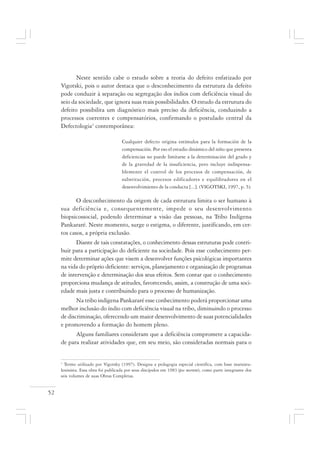 52
Neste sentido cabe o estudo sobre a teoria do defeito enfatizado por
Vigotski, pois o autor destaca que o desconhecimento da estrutura da defeito
pode conduzir à separação ou segregação dos índios com deficiência visual do
seio da sociedade, que ignora suas reais possibilidades. O estudo da estrutura do
defeito possibilita um diagnóstico mais preciso da deficiência, conduzindo a
processos coerentes e compensatórios, confirmando o postulado central da
Defectologia1
contemporânea:
Cualquier defecto origina estímulos para la formación de la
compensación. Por eso el estudio dinámico del niño que presenta
deficiencias no puede limitarse a la determinación del grado y
de la gravedad de la insuficiencia, pero incluye indispensa-
blemente el control de los procesos de compensación, de
substitución, procesos edificadores e equilibradores en el
desenvolvimiento de la conducta [...]. (VIGOTSKI, 1997, p. 5).
O desconhecimento da origem de cada estrutura limita o ser humano à
sua deficiência e, consequentemente, impede o seu desenvolvimento
biopsicossocial, podendo determinar a visão das pessoas, na Tribo Indígena
Pankararé. Neste momento, surge o estigma, o diferente, justificando, em cer-
tos casos, a própria exclusão.
Diante de tais constatações, o conhecimento dessas estruturas pode contri-
buir para a participação do deficiente na sociedade. Pois esse conhecimento per-
mite determinar ações que visem a desenvolver funções psicológicas importantes
na vida do próprio deficiente: serviços, planejamento e organização de programas
de intervenção e determinação dos seus efeitos. Sem contar que o conhecimento
proporciona mudança de atitudes, favorecendo, assim, a construção de uma soci-
edade mais justa e contribuindo para o processo de humanização.
Na tribo indígena Pankararé esse conhecimento poderá proporcionar uma
melhor inclusão do índio com deficiência visual na tribo, diminuindo o processo
de discriminação, oferecendo um maior desenvolvimento de suas potencialidades
e promovendo a formação do homem pleno.
Alguns familiares consideram que a deficiência compromete a capacida-
de para realizar atividades que, em seu meio, são consideradas normais para o
1
Termo utilizado por Vigotsky (1997). Designa a pedagogia especial científica, com base marxista-
leninista. Essa obra foi publicada por seus discípulos em 1983 (pos mortem), como parte integrante dos
seis volumes de suas Obras Completas.
 