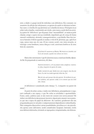 53
sexo, a idade e o grupo social do indivíduo com deficiência. Era constante, no
momento da seleção dos informantes, as agentes de saúde se referirem às famí-
lias como: é a família do cego Jeremias ou é a família da mouca. O estigma recai
sobre toda a família, constituindo um rótulo, uma marca, sendo fácil encontrá-
la a partir da “deficiência” que ela possui. Essa “anormalidade”, se assim se pode
chamar, atinge o sujeito em sua totalidade, impedindo que ele cresça de forma
natural e satisfatória, afetando, consequentemente, a sua família. Esse fato tor-
na-se bastante evidente quando se analisa a vida do Sr. Jeremias, que, após ficar
cego, nunca mais saiu de casa. O seu contato social, com raras exceções, se
restringe a seus familiares; nunca dançou o toré, entretanto lembra-se de uma
festa de casamento.
Já na festa de casamento no Bartão. Me botava no cantinho, um
ficava ali sentado, quando vão embora me tirava.
Outro fato interessante é que Sr. Jeremias nunca constituiu família. Quan-
do lhe foi perguntado se namorava, ele disse:
Namoro (sorrisos) [...] A sua própria irmã completou: namoro,
se achar, ninguém vai querer ele assim.
Tenho vontade de casar. Ainda tava com coragem, mas elas são
brava. Eu não vou andar agarrado nelas não. Eu!
Mas ele não quer porque elas não querem. As mulheres só que-
rem safadeza, não querem cuidar, só eu mesmo que sou irmã
dele. (Irmã).
A deficiência é considerada como doença: “[...] ninguém vai querer ele
assim”.
A partir do relato acima, o índio com deficiência, principalmente o cego,
está confinado a seu espaço, o que lhe reduz as atividades e oportunidades.
Como, então, poderia casar, se não entra em contato com outras pessoas? Os
índios com deficiência não possuem incentivo algum para assumir outra postu-
ra que não a típica do papel de deficiente. Ao contrário, geralmente eles são
programados para ter atitudes e comportamentos dependentes e infantilizados.
Não conseguem desenvolver outras possibilidades, percebem-se e são percebi-
dos apenas como deficientes, sendo considerados incapazes, limitados, tendo
seus defeitos enfatizados, tornando-se segregados e estigmatizados, não demons-
 