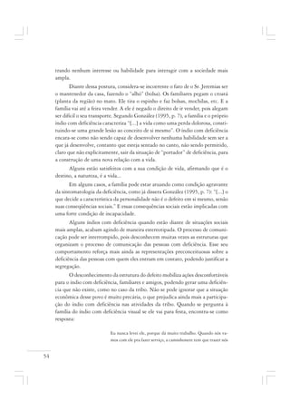 54
trando nenhum interesse ou habilidade para interagir com a sociedade mais
ampla.
Diante dessa postura, considera-se incoerente o fato de o Sr. Jeremias ser
o mantenedor da casa, fazendo o “alhó” (bolsa). Os familiares pegam o croatá
(planta da região) no mato. Ele tira o espinho e faz bolsas, mochilas, etc. E a
família vai até a feira vender. A ele é negado o direito de ir vender, pois alegam
ser difícil o seu transporte. Segundo González (1995, p. 7), a família e o próprio
índio com deficiência caracteriza “[...] a vida como uma perda dolorosa, consti-
tuindo-se uma grande lesão ao conceito de si mesmo”. O índio com deficiência
encara-se como não sendo capaz de desenvolver nenhuma habilidade sem ser a
que já desenvolve, contanto que esteja sentado no canto, não sendo permitido,
claro que não explicitamente, sair da situação de “portador” de deficiência, para
a construção de uma nova relação com a vida.
Alguns estão satisfeitos com a sua condição de vida, afirmando que é o
destino, a natureza, é a vida...
Em alguns casos, a família pode estar atuando como condição agravante
da sintomatologia da deficiência, como já dissera González (1995, p. 7): “[...] o
que decide a característica da personalidade não é o defeito em si mesmo, senão
suas conseqüências sociais.” E essas consequências sociais estão implicadas com
uma forte condição de incapacidade.
Alguns índios com deficiência quando estão diante de situações sociais
mais amplas, acabam agindo de maneira estereotipada. O processo de comuni-
cação pode ser interrompido, pois desconhecem muitas vezes as estruturas que
organizam o processo de comunicação das pessoas com deficiência. Esse seu
comportamento reforça mais ainda as representações preconceituosas sobre a
deficiência das pessoas com quem eles entram em contato, podendo justificar a
segregação.
O desconhecimento da estrutura do defeito mobiliza ações desconfortáveis
para o índio com deficiência, familiares e amigos, podendo gerar uma deficiên-
cia que não existe, como no caso da tribo. Não se pode ignorar que a situação
econômica desse povo é muito precária, o que prejudica ainda mais a participa-
ção do índio com deficiência nas atividades da tribo. Quando se pergunta à
família do índio com deficiência visual se ele vai para festa, encontra-se como
resposta:
Eu nunca levei ele, porque dá muito trabalho. Quando nós va-
mos com ele pra fazer serviço, a caminhonete tem que trazer nós
 