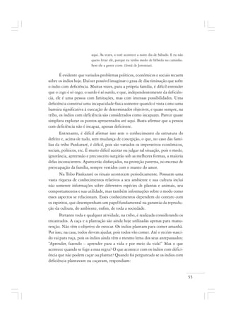 55
aqui. Às vezes, o toré acontece a noite dia de Sábado. E eu não
quero levar ele, porque eu tenho medo de bêbedo no caminho.
Sem ele a gente corre. (Irmã de Jeremias).
É evidente que variados problemas políticos, econômicos e sociais recaem
sobre os índios hoje. Daí ser possível imaginar o grau de discriminação que sofre
o índio com deficiência. Muitas vezes, para a própria família, é difícil entender
que o cego é só cego, o surdo é só surdo, e que, independentemente da deficiên-
cia, ele é uma pessoa com limitações, mas com imensas possibilidades. Uma
deficiência constitui uma incapacidade física somente quando é vista como uma
barreira significativa à execução de determinados objetivos, e quase sempre, na
tribo, os índios com deficiência são considerados como incapazes. Parece quase
simplista explorar os pontos apresentados até aqui. Basta afirmar que a pessoa
com deficiência não é incapaz, apenas deficiente.
Entretanto, é difícil afirmar isso sem o conhecimento da estrutura do
defeito e, acima de tudo, sem mudança de concepção, o que, no caso das famí-
lias da tribo Pankararé, é difícil, pois são variados os imperativos econômicos,
sociais, políticos, etc. É muito difícil aceitar ou julgar tal situação, pois o medo,
ignorância, apreensão e preconceito surgirão sob as melhores formas, a maioria
delas inconscientes. Aparecerão disfarçados, na proteção paterna, no excesso de
preocupação da família, sempre vestidos com o manto do amor.
Na Tribo Pankararé os rituais acontecem periodicamente. Possuem uma
vasta riqueza de conhecimentos relativos a seu ambiente e sua cultura inclui
não somente informações sobre diferentes espécies de plantas e animais, seu
comportamentos e sua utilidade, mas também informações sobre o modo como
esses aspectos se relacionam. Esses conhecimentos dependem do contato com
os espíritos, que desempenham um papel fundamental na garantia da reprodu-
ção da cultura, do ambiente, enfim, de toda a sociedade.
Portanto toda e qualquer atividade, na tribo, é realizada considerando os
encantados. A caça e a plantação são ainda hoje utilizadas apenas para manu-
tenção. Não têm o objetivo de estocar. Os índios plantam para comer amanhã.
Por isso, na casa, todos devem ajudar, pois todos vão comer. Até o recém-nasci-
do vai para roça, pois os índios ainda têm o mesmo lema dos seus antepassados:
“Aprender, fazendo – aprender para a vida e por meio da vida!” Mas o que
acontece quando se foge a essa regra? O que acontece com os índios com defici-
ência que não podem caçar ou plantar? Quando foi perguntado se os índios com
deficiência plantavam ou caçavam, respondiam:
 