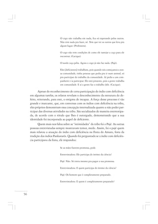 56
O cego não trabalha em nada, fica só esperando pelos outros.
Não tem nada pra fazer, né. Tem que ter os outros que leva pra
algum lugar. (Professora).
O cego não tem condições de como ele rastejar a caça para ele
encontrar. (Cacique)
O surdo caça peba. Agora o cego já não faz nada. (Pajé).
Eles [deficientes] trabalham, pois quando nós começamos a nos-
sa comunidade, tinha pessoas que pedia pra ir num animal, só
pra participar do trabalho da comunidade. Aí pedia a um com-
panheiro e ia participar. Ele está presente, pois a gente trabalha
em comunidade. E aí a gente faz o trabalho dele. (Cacique).
Apesar do reconhecimento de certa participação do índio com deficiência
em algumas tarefas, os relatos revelam o desconhecimento da estrutura do de-
feito, reiterando, para este, o estigma de incapaz. A força desse processo é tão
grande e marcante, que, em conversas com os índios com deficiência na tribo,
eles próprios demonstram essa concepção internalizada quanto a não poder par-
ticipar das diversas atividades na tribo. São socializados de maneira estereotipa-
da, de acordo com o rótulo que lhes é outorgado, demonstrando que a sua
identidade foi incorporada ao papel de deficiente.
Quem mais nos falou sobre as “intimidades” da tribo foi o Pajé. As outras
pessoas entrevistadas sempre mostravam temor, medo. Assim, foi o pajé quem
mais relatou a atuação do índio com deficiência na Festa do Amaro, festa da
tradição dos índios Pankararés. Quando foi perguntado se o índio com deficiên-
cia participava da festa, ele respondeu:
Se as mães fizerem promessa, pode.
Entrevistadora: Ele participa do íntimo da ciência?
Pajé: Não. Só entra mesmo pra pagar a sua promessa.
Entrevistadora: E quem participa do íntimo da ciência?
Pajé: Os homem que é completamente preparado.
Entrevistadora: E quem é completamente preparado?
 