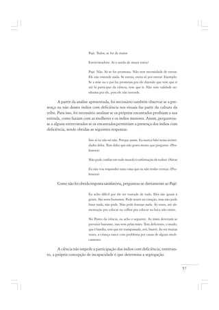 57
Pajé: Todos, se for de maior.
Entrevistadora: Aí o surdo de maior entra?
Pajé: Não. Só se for promessa. Não tem necessidade de entrar.
Ele não entende nada. Se entrar, entra só por entrar. Exemplo:
Se a mãe ou o pai faz promessa pra ele dizendo que tem que ir
até lá participar da ciência, tem que ir. Não tem validade ne-
nhuma pra ele, pois ele não entende.
A partir da análise apresentada, foi necessário também observar se a pre-
sença ou não desses índios com deficiência nos rituais faz parte da cultura da
tribo. Para isso, foi necessário analisar se os próprios encantados proibiam a sua
entrada, como faziam com as mulheres e os índios menores. Assim, perguntou-
se a alguns entrevistados se os encantadospermitiam a presença dos índios com
deficiência, sendo obtidas as seguintes respostas:
Isso aí eu não sei não. Porque assim. Eu nunca falei nessa intimi-
dades deles. Tem deles que não gosta muito que pergunte. (Pro-
fessora).
Não pode confiar em todo mundo (confirmação de todos). (Neta)
Eu não vou responder uma coisa que eu não tenho certeza. (Pro-
fessora).
Como não foi obtida resposta satisfatória, perguntou-se diretamente ao Pajé:
Eu acho difícil por ele ter vontade de tudo. Eles são iguais a
gente. São seres humanos. Pode sentir no coração, mas não pode
fazer nada, não pode. Não pode festejar nada. Às vezes, até ali-
mentação pra colocar na colher pra colocar na boca não existe.
No Ponto da ciência, eu acho o seguinte. As mães deveriam se
prevenir bastante, isso vem pelas mães. Tem deficiente, o mudo,
que é família, tem que ter transpassado, avô, bisavô. As vez muitas
vezes, a criança nasce com problema por causa de algum medi-
camento.
A ciência não impede a participação dos índios com deficiência; entretan-
to, a própria concepção de incapacidade é que determina a segregação.
 