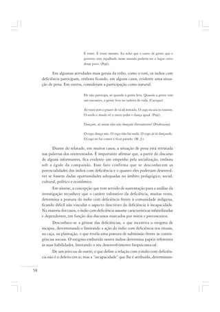 58
É triste. É triste mesmo. Eu acho que o tanto de gente que o
governo tem espalhado nesse mundo poderia ter o lugar certo
desse povo. (Pajé).
Em algumas atividades mais gerais da tribo, como o toré, os índios com
deficiência participam, embora ficando, em alguns casos, evidente uma situa-
ção de pena. Em outros, consideram a participação como natural:
Ele não participa, só quando a gente leva. Quando a gente tem
um encontro, a gente leva na cadeira de roda. (Cacique).
Ás vezes tem o prazer de tá ali sentado. O cego escuta os toantes.
O surdo e mudo vê o outro pular e dança igual. (Pajé).
Dançam, só assim eles não dançam diretamente! (Professora).
O cego dança não. O cego não faz nada. O cego já tá dançando.
O cego só faz comer e ficar parado. (M. J.).
Diante do relatado, em muitos casos, a situação de pena está retratada
nas palavras dos entrevistados. É importante afirmar que, a partir do discurso
de alguns informantes, fica evidente um empenho pela socialização, embora
sob a égide da compaixão. Esse fato confirma que se desconhecem as
potencialidades dos índios com deficiência e o quanto eles poderiam desenvol-
ver se fossem dadas oportunidades adequadas no âmbito pedagógico, social,
cultural, político e econômico.
Em síntese, a concepção que tem servido de sustentação para a análise da
investigação reconhece que o caráter valorativo da deficiência, muitas vezes,
determina a postura do índio com deficiência frente à comunidade indígena,
ficando difícil não vincular o aspecto descritivo da deficiência à incapacidade.
Na maioria dos casos, o índio com deficiência assume características infantilizadas
e dependentes, em função dos discursos marcados por mitos e preconceitos.
Desconhece-se a gênese das deficiências, o que incentiva o estigma de
incapaz, determinando e limitando a ação do índio com deficiência nos rituais,
na caça, na plantação, o que revela uma postura de submissão frente às contin-
gências sociais. O estigma embutido nestes índios determina papéis referentes
às suas habilidades, limitando o seu desenvolvimento biopsicossocial.
De um jeito ou de outro, o que define a relação com o índio com deficiên-
cia não é o defeito em si, mas a “incapacidade” que lhe é atribuída, determinan-
 