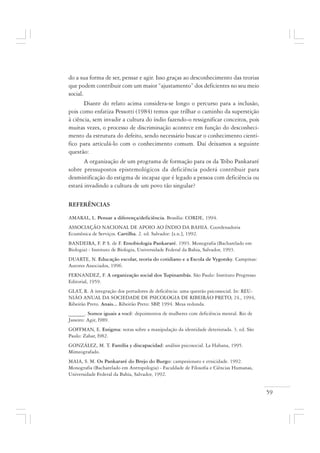 59
do a sua forma de ser, pensar e agir. Isso graças ao desconhecimento das teorias
que podem contribuir com um maior “ajustamento” dos deficientes no seu meio
social.
Diante do relato acima considera-se longo o percurso para a inclusão,
pois como enfatiza Pessotti (1984) temos que trilhar o caminho da superstição
à ciência, sem invadir a cultura do índio fazendo-o ressignificar conceitos, pois
muitas vezes, o processo de discriminação acontece em função do desconheci-
mento da estrutura do defeito, sendo necessário buscar o conhecimento cientí-
fico para articulá-lo com o conhecimento comum. Daí deixamos a seguinte
questão:
A organização de um programa de formação para os da Tribo Pankararé
sobre pressupostos epistemológicos da deficiência poderá contribuir para
desmistificação do estigma de incapaz que é legado a pessoa com deficiência ou
estará invadindo a cultura de um povo tão singular?
REFERÊNCIAS
AMARAL, L. Pensar a diferença/deficiência. Brasília: CORDE, 1994.
ASSOCIAÇÃO NACIONAL DE APOIO AO ÍNDIO DA BAHIA. Coordenadoria
Ecumênica de Serviços. Cartilha. 2. ed. Salvador: [s.n.], 1992.
BANDEIRA, F. P. S. de F. Etnobiologia Pankararé. 1993. Monografia (Bacharelado em
Biologia) - Instituto de Biologia, Universidade Federal da Bahia, Salvador, 1993.
DUARTE, N. Educação escolar, teoria do cotidiano e a Escola de Vygotsky. Campinas:
Autores Associados, 1996.
FERNANDEZ, F. A organização social dos Tupinambás. São Paulo: Instituto Progresso
Editorial, 1959.
GLAT, R. A integração dos portadores de deficiência: uma questão psicossocial. In: REU-
NIÃO ANUAL DA SOCIEDADE DE PSICOLOGIA DE RIBEIRÃO PRETO, 24., 1994,
Ribeirão Preto. Anais... Ribeirão Preto: SBP, 1994. Mesa redonda.
______. Somos iguais a você: depoimentos de mulheres com deficiência mental. Rio de
Janeiro: Agir, l989.
GOFFMAN, E. Estigma: notas sobre a manipulação da identidade deteriorada. 3. ed. São
Paulo: Zahar, l982.
GONZÁLEZ, M. T. Família y discapacidad: análisis psicosocial. La Habana, 1995.
Mimeografado.
MAIA, S. M. Os Pankararé do Brejo do Burgo: campesionato e etnicidade. 1992.
Monografia (Bacharelado em Antropologia) - Faculdade de Filosofia e Ciências Humanas,
Universidade Federal da Bahia, Salvador, 1992.
 