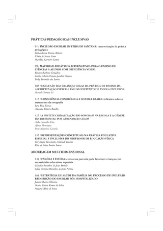 PRÁTICAS PEDAGÓGICAS INCLUSIVAS
91 / INCLUSÃO ESCOLAR EM FEIRA DE SANTANA: caracterização da prática
pedagógica
Gilianderson Freitas Ribeiro
Tânia de Souza Lima
Marilda Carneiro Santos
99 / MATERIAIS DIDÁTICOS ALTERNATIVOS PARA O ENSINO DE
CIÊNCIAS A ALUNOS COM DEFICIÊNCIA VISUAL
Renata Barbosa Gonçalves
Carlos Alberto Fonseca Jardim Vianna
Sirley Brandão dos Santos
107 / EXCLUSÃO DAS CRIANÇAS CEGAS DA PRÁTICA DE ENSINO DA
ALFABETIZAÇÃO ESPACIAL EM UM CONTEXTO DE ESCOLA INCLUSIVA
Marcelo Torreão Sá
117 / CONSCIÊNCIA FONOLÓGICA E SISTEMA BRAILE: reflexões sobre o
tratamento da ortografia
Iara Rosa Farias
Amanda Ribeiro Botelho
127 / A INSTITUCIONALIZAÇÃO DO SOROBAN NA ESCOLA E A GÊNESE
INSTRUMENTAL POR APRENDIZES CEGOS
Aida Carvalho Vita
Afonso Henriques
Irene Maurício Cazorla
137 / REPRESENTAÇÕES CONCEITUAIS NA PRÁTICA EDUCATIVA
ESPECIAL E INCLUSIVA DO PROFESSOR DE EDUCAÇÃO FÍSICA
Chrystiane Vasconcelos Andrade Toscano
Rita de Cácia Santos Souza
ABORDAGEM MULTIDIMENSIONAL
149 / FAMÍLIA E ESCOLA: como essa parceria pode favorecer crianças com
necessidades educativas especiais
Cláudia Paranhos de Jesus Portela
Célia Verônica Paranhos de Jesus Portela
161 / ESTRATÉGIA DE SAÚDE DA FAMÍLIA NO PROCESSO DE INCLUSÃO
REINSERÇÃO DO ESCOLAR PÓS-HOSPITALIZADO
Jamine Barros Oliveira
Maria Celeste Ramos da Silva
Nayara Alves de Sousa
 