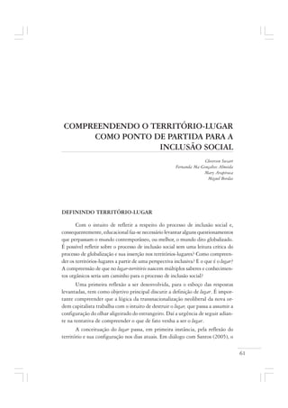 61
COMPREENDENDO O TERRITÓRIO-LUGAR
COMO PONTO DE PARTIDA PARA A
INCLUSÃO SOCIAL
Cleverson Suzart
Fernanda Ma Gonçalves Almeida
Mary Arapiraca
Miguel Bordas
DEFININDO TERRITÓRIO-LUGAR
Com o intuito de refletir a respeito do processo de inclusão social e,
consequentemente, educacional faz-se necessário levantar alguns questionamentos
que perpassam o mundo contemporâneo, ou melhor, o mundo dito globalizado.
É possível refletir sobre o processo de inclusão social sem uma leitura crítica do
processo de globalização e sua inserção nos territórios-lugares? Como compreen-
der os territórios-lugares a partir de uma perspectiva inclusiva? E o que é o lugar?
A compreensão de que no lugar-território nascem múltiplos saberes e conhecimen-
tos orgânicos seria um caminho para o processo de inclusão social?
Uma primeira reflexão a ser desenvolvida, para o esboço das respostas
levantadas, tem como objetivo principal discutir a definição de lugar. É impor-
tante compreender que a lógica da transnacionalização neoliberal da nova or-
dem capitalista trabalha com o intuito de destruir o lugar, que passa a assumir a
configuração do olhar aligeirado do estrangeiro. Daí a urgência de seguir adian-
te na tentativa de compreender o que de fato venha a ser o lugar.
A conceituação do lugar passa, em primeira instância, pela reflexão do
território e sua configuração nos dias atuais. Em diálogo com Santos (2005), o
 