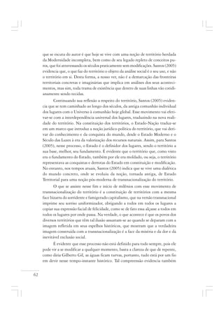 62
que se escuta do autor é que hoje se vive com uma noção de território herdada
da Modernidade incompleta, bem como de seu legado repleto de conceitos pu-
ros, que foi atravessando os séculos praticamente sem modificações. Santos (2005)
evidencia que, o que faz do território o objeto da análise social é o seu uso, e não
o território em si. Desta forma, a nosso ver, não é a demarcação das fronteiras
territoriais concretas e imaginárias que implica em análises dos seus aconteci-
mentos, mas sim, toda trama de existência que dentro de suas linhas vão cotidi-
anamente sendo tecidas.
Continuando sua reflexão a respeito do território, Santos (2005) eviden-
cia que se tem caminhado ao longo dos séculos, da antiga comunhão individual
dos lugares com o Universo à comunhão hoje global. Esse movimento vai efeti-
var-se com a interdependência universal dos lugares, traduzindo na nova reali-
dade do território. Na constituição dos territórios, o Estado-Nação traduz-se
em um marco que introduz a noção jurídico-política do território, que vai deri-
var do conhecimento e da conquista do mundo, desde o Estado Moderno e o
Século das Luzes à era da valorização dos recursos naturais. Assim, para Santos
(2005), nesse processo, o Estado é o definidor dos lugares, sendo o território a
sua base, melhor, seu fundamento. É evidente que o território que, como visto
era o fundamento do Estado, também por ele era moldado, ou seja, o território
representava as conquistas e derrotas do Estado em constituição e modificação.
No entanto, nos tempos atuais, Santos (2005) indica que se vive uma dialética
do mundo concreto, onde se evoluiu da noção, tornada antiga, de Estado
Territorial para uma noção pós-moderna de transnacionalização do território.
O que se assiste nesse fim e início de milênios com esse movimento de
transnacionalização do território é a constituição de territórios com a mesma
face bizarra do sorridente e famigerado capitalismo, que na versão transnacional
imprime seu sorriso uniformizador, obrigando a todos em todos os lugares a
copiar sua expressão facial de felicidade, como se de fato essa alçasse a todos em
todos os lugares por onde passa. Na verdade, o que acontece é que os povos dos
diversos territórios que têm tal ilusão assustam-se ao quando se deparam com a
imagem refletida em seus espelhos históricos, que mostram que a verdadeira
imagem construída com a transnacionalização é a face da miséria e da dor e da
inevitável exclusão social.
É evidente que esse processo não está definido para todo sempre, pois ele
pode vir a se modificar a qualquer momento, basta a clareza de que de repente,
como diria Gilberto Gil, as águas ficam turvas, portanto, tudo está por um fio
em devir nesse tempo-instante histórico. Tal compreensão evidencia também
 