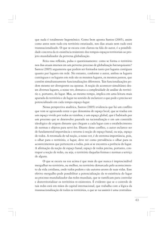 63
que nada é totalmente hegemônico. Como bem aponta Santos (2005), assim
como antes nem tudo era território estatizado, nos dias atuais nem tudo está
transnacionalizado. O que se escuta com clareza na fala do autor, é a possibili-
dade concreta da re-existência resistente dos tempos-espaços territoriais ao pro-
jeto mundializador da perversa globalização.
Feita essa reflexão, pulsa o questionamento: como se forma o território
nos dias atuais imersos em um perverso processo de globalização hierarquizante?
Santos (2005) argumenta que podem ser formados tanto por lugares contíguos
quanto por lugares em rede. No entanto, conforme o autor, ambos os lugares
contínguos e os lugares em rede são os mesmos lugares, os mesmos pontos, que
contêm simultaneamente funcionalizações diferentes. Tais funcionalizações po-
dem mesmo ser divergentes ou opostas. A noção do acontecer simultâneo des-
ses diversos lugares, a nosso ver, demarca a complexidade de análise do territó-
rio e, portanto, do lugar. Mas, ao mesmo tempo, implica em uma leitura mais
apurada do território e do lugar no sentido de esclarecer o que pode e precisa ser
potencializado em cada tempo-espaço-lugar.
Nessa perspectiva analítica, Santos (2005) evidencia que há um conflito
que vem se agravando entre o que denomina de espaço local, que se traduz em
um espaço vivido por todos os vizinhos, e um espaço global, que é habitado por
um processo que se desenvolve pautado na racionalização e em um conteúdo
ideológico de origem distante que chegam a cada lugar com o estabelecimento
de normas e objetos para servi-los. Diante desse conflito, o autor esclarece ser
de fundamental importância o retorno à noção de espaço banal, ou seja, espaço
de todos. A retomada de tal noção, a nosso ver, é de extrema importância, pois,
o olhar para o território, o lugar, deve ter como prevalência o olhar para os
acontecimentos que pertencem a todos, pois aí se encontra a potência do lugar.
A afirmação da noção de espaço banal, espaço de todos precisa, portanto, con-
trapor a noção de redes, ou seja, o território daquelas formas e normas a serviço
de alguns.
O que se escuta na voz acima é que mais do que nunca é imprescindível
mergulhar no território, ou melhor, no território demarcado pelo acontecimen-
to da vida cotidiana, onde todos podem e são autores-atores de suas vidas. Esse
efetivo mergulho pode possibilitar a potencialização da re-existência do lugar
ao processo mundializador das redes mundiais, que se ramificam para controlar
e desterritorializar os territórios re-existentes. É evidente que se o controle de
tais redes está em mãos do capital internacional, que trabalha com a lógica da
transnacionalização de todos os territórios, o que se vai assistir é uma centraliza-
 
