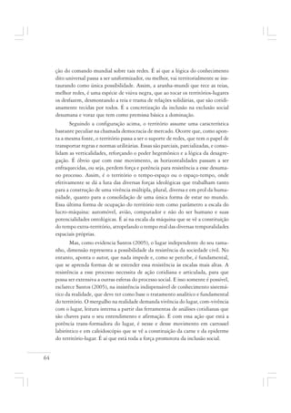 64
ção do comando mundial sobre tais redes. É aí que a lógica do conhecimento
dito universal passa a ser uniformizador, ou melhor, vai territorialmente se ins-
taurando como única possibilidade. Assim, a aranha-mundi que tece as teias,
melhor redes, é uma espécie de viúva negra, que ao tocar os territórios-lugares
os desfazem, desmontando a teia e trama de relações solidárias, que são cotidi-
anamente tecidas por todos. É a concretização da inclusão na exclusão social
desumana e voraz que tem como premissa básica a dominação.
Seguindo a configuração acima, o território assume uma característica
bastante peculiar na chamada democracia de mercado. Ocorre que, como apon-
ta a mesma fonte, o território passa a ser o suporte de redes, que tem o papel de
transportar regras e normas utilitárias. Essas são parciais, parcializadas, e conso-
lidam as verticalidades, reforçando o poder hegemônico e a lógica da desagre-
gação. É óbvio que com esse movimento, as horizontalidades passam a ser
enfraquecidas, ou seja, perdem força e potência para resistência a esse desuma-
no processo. Assim, é o território o tempo-espaço ou o espaço-tempo, onde
efetivamente se dá a luta das diversas forças ideológicas que trabalham tanto
para a construção de uma vivência múltipla, plural, diversa e em prol da huma-
nidade, quanto para a consolidação de uma única forma de estar no mundo.
Essa última forma de ocupação do território tem como parâmetro a escala do
lucro-máquina: automóvel, avião, computador e não do ser humano e suas
potencialidades ontológicas. É aí na escala da máquina que se vê a constituição
do tempo extra-território, atropelando o tempo real das diversas temporalidades
espaciais próprias.
Mas, como evidencia Santos (2005), o lugar independente do seu tama-
nho, dimensão representa a possibilidade da resistência da sociedade civil. No
entanto, aponta o autor, que nada impede e, como se percebe, é fundamental,
que se aprenda formas de se estender essa resistência às escalas mais altas. A
resistência a esse processo necessita de ação cotidiana e articulada, para que
possa ser extensiva a outras esferas do processo social. E isso somente é possível,
esclarece Santos (2005), na insistência indispensável de conhecimento sistemá-
tico da realidade, que deve ter como base o tratamento analítico e fundamental
do território. O mergulho na realidade demanda vivência do lugar, com-vivência
com o lugar, leitura interna a partir das ferramentas de análises cotidianas que
são chaves para o seu entendimento e afirmação. É com essa ação que está a
potência trans-formadora do lugar, é nesse e desse movimento em carrossel
labiríntico e em caleidoscópio que se vê a constituição da carne e da epiderme
do território-lugar. É aí que está toda a força promotora da inclusão social.
 