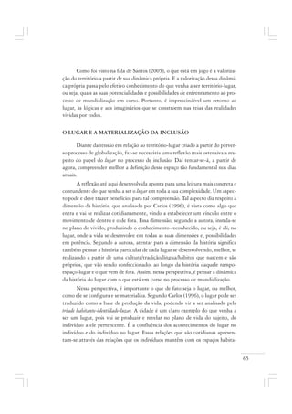 65
Como foi visto na fala de Santos (2005), o que está em jogo é a valoriza-
ção do território a partir de sua dinâmica própria. E a valorização dessa dinâmi-
ca própria passa pelo efetivo conhecimento do que venha a ser território-lugar,
ou seja, quais as suas potencialidades e possibilidades de enfrentamento ao pro-
cesso de mundialização em curso. Portanto, é imprescindível um retorno ao
lugar, às lógicas e aos imaginários que se constroem nas teias das realidades
vividas por todos.
O LUGAR E A MATERIALIZAÇÃO DA INCLUSÃO
Diante da tensão em relação ao território-lugar criado a partir do perver-
so processo de globalização, faz-se necessária uma reflexão mais ostensiva a res-
peito do papel do lugar no processo de inclusão. Daí tentar-se-á, a partir de
agora, compreender melhor a definição desse espaço tão fundamental nos dias
atuais.
A reflexão até aqui desenvolvida aponta para uma leitura mais concreta e
contundente do que venha a ser o lugar em toda a sua complexidade. Um aspec-
to pode e deve trazer benefícios para tal compreensão. Tal aspecto diz respeito à
dimensão da história, que analisado por Carlos (1996), é vista como algo que
entra e vai se realizar cotidianamente, vindo a estabelecer um vínculo entre o
movimento de dentro e o de fora. Essa dimensão, segundo a autora, instala-se
no plano do vivido, produzindo o conhecimento-reconhecido, ou seja, é ali, no
lugar, onde a vida se desenvolve em todas as suas dimensões e, possibilidades
em potência. Segundo a autora, atentar para a dimensão da história significa
também pensar a história particular de cada lugar se desenvolvendo, melhor, se
realizando a partir de uma cultura/tradição/língua/hábitos que nascem e são
próprios, que vão sendo confeccionados ao longo da história daquele tempo-
espaço-lugar e o que vem de fora. Assim, nessa perspectiva, é pensar a dinâmica
da história do lugar com o que está em curso no processo de mundialização.
Nessa perspectiva, é importante o que de fato seja o lugar, ou melhor,
como ele se configura e se materializa. Segundo Carlos (1996), o lugar pode ser
traduzido como a base de produção da vida, podendo vir a ser analisado pela
tríade habitante-identidade-lugar. A cidade é um claro exemplo do que venha a
ser um lugar, pois vai se produzir e revelar no plano de vida do sujeito, do
indivíduo a ele pertencente. É a confluência dos acontecimentos do lugar no
indivíduo e do indivíduo no lugar. Essas relações que são cotidianas apresen-
tam-se através das relações que os indivíduos mantêm com os espaços habita-
 