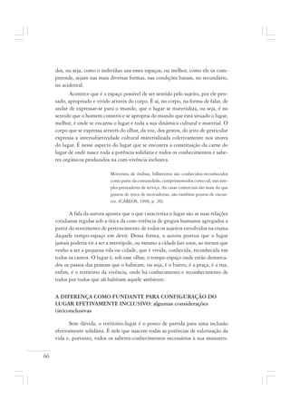 66
dos, ou seja, como o indivíduo usa esses espaços, ou melhor, como ele os com-
preende, sejam nas mais diversas formas, nas condições banais, no secundário,
no acidental.
Acontece que é o espaço possível de ser sentido pelo sujeito, por ele pen-
sado, apropriado e vivido através do corpo. É aí, no corpo, na forma de falar, de
andar de expressar-se para o mundo, que o lugar se materializa, ou seja, é no
sentido que o homem constrói e se apropria do mundo que está situado o lugar,
melhor, é onde se encarna o lugar e toda a sua dinâmica cultural e material. O
corpo que se expressa através do olhar, da voz, dos gestos, do jeito de gesticular
expressa a intersubjetividade cultural materializada coletivamente nos atores
do lugar. É nesse aspecto do lugar que se encontra a constituição da carne do
lugar de onde nasce toda a potência solidária e todos os conhecimentos e sabe-
res orgânicos produzidos na com-vivência inclusiva.
Motorista de ônibus, bilheteiros são conhecidos-reconhecidos
como parte da comunidade, cumprimentados como tal, não sim-
ples prestadores de serviço. As casas comerciais são mais do que
pontos de troca de mercadorias, são também pontos de encon-
tro. (CARLOS, 1996, p. 20).
A fala da autora aponta que o que caracteriza o lugar são as suas relações
cotidianas regidas sob a ótica da com-vivência de grupos humanos agregados a
partir do sentimento de pertencimento de todos os sujeitos envolvidos na trama
daquele tempo-espaço em devir. Dessa forma, a autora pontua que o lugar
jamais poderia vir a ser a metrópole, ou mesmo a cidade lato sensu, ao menos que
venha a ser a pequena vila ou cidade, que é vivida, conhecida, reconhecida em
todos os cantos. O lugar é, sob esse olhar, o tempo-espaço onde estão demarca-
dos os passos das pessoas que o habitam, ou seja, é o bairro, é a praça, é a rua,
enfim, é o território da vivência, onde há conhecimento e reconhecimento de
todos por todos que ali habitam aquele ambiente.
A DIFERENÇA COMO FUNDANTE PARA CONFIGURAÇÃO DO
LUGAR EFETIVAMENTE INCLUSIVO: algumas considerações
(in)conclusivas
Sem dúvida, o território-lugar é o ponto de partida para uma inclusão
efetivamente solidária. É nele que nascem todas as potências de valorização da
vida e, portanto, todos os saberes-conhecimentos necessários à sua manuten-
 