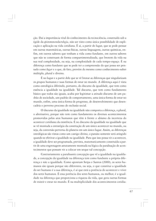 67
ção. Daí a importância vital do conhecimento da tecnociência, construído sob a
égide da epistemotecnolucrologia, não ser visto como única possibilidade de expli-
cação e aplicação na vida cotidiana. É aí, a partir do lugar, que se pode pensar
em outras matemáticas, outras físicas, outras linguagens, outras químicas, en-
fim, em outros saberes que tenham a vida como fundante, em outros saberes
que não se construam de forma compartimentalizada, que brotem da vida na
sua real complexidade, ou seja, na complexidade de cada tempo-espaço. É na
diferença como fundante que se pode ter a compreensão do que possa ser pen-
sado como lugar e o que, de fato, provém do mesmo como conhecimento-saber
múltiplo, plural e diverso.
É no lugar e a partir dele que se vê brotar as diferenças que singularizam
os grupos humanos e suas formas de estar no mundo. A diferença aqui é vista
como ontológica diferindo, portanto, do discurso da igualdade, que tem como
essência a igualdade na igualdade. Tal discurso, que tem como fundamento
básico que todos são iguais, acaba por legitimar a atitude-discurso de um pa-
drão de sociedade, um padrão de comportamento, uma única forma de estar no
mundo, enfim, uma única forma de progresso, de desenvolvimento que desen-
cadeia o perverso processo de exclusão social.
O discurso da igualdade na igualdade não comporta a diferença, o plural,
o alternativo, porque não tem como fundamento os diversos acontecimentos
promovidos pelos atos humanos que têm à frente o abismo da incerteza do
acontecer cotidiano da existência. É no discurso da igualdade na igualdade que
se vê montada a estratégia da construção de um único acontecer no mundo, ou
seja, da conversão perversa do planeta em um único lugar. Assim, as diferenças
ontológicas são vistas como um castigo divino, o paraíso somente será atingido
quando se efetivar a igualdade na igualdade. Para que isso possa vir a acontecer,
a igualdade deve ser programada, prevista, matematicamente construída a par-
tir de uma engrenagem astutamente montada na lógica da paralisação de acon-
tecimentos que possam vir a colocar em xeque tal concepção.
Contrariamente a paralisante concepção que vê a igualdade na igualda-
de, a concepção da igualdade na diferença tem como fundante a própria dife-
rença e não a igualdade. Como apontam Serpa e Santos (2000), os seres hu-
manos são iguais porque são diferentes, ou seja, o que constitui a igualdade
do ser humano é a sua diferença, é aí que está a potência do acontecer e viver
dos seres humanos. É essa potência dos seres humanos, ou melhor, é a igual-
dade na diferença que proporciona a riqueza da vida, que gera outras formas
de existir e estar no mundo. É na multiplicidade dos acontecimentos cotidia-
 