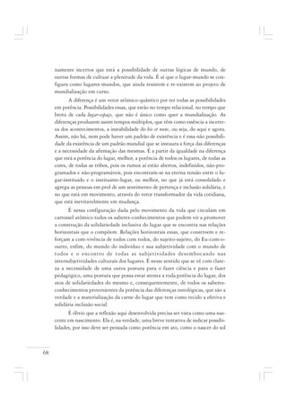 68
namente incertos que está a possibilidade de outras lógicas de mundo, de
outras formas de cultuar a plenitude da vida. É aí que o lugar-mundo se con-
figura como lugares-mundos, que ainda resistem e re-existem ao projeto de
mundialização em curso.
A diferença é um vetor atômico-quântico por ter todas as possibilidades
em potência. Possibilidades essas, que estão no tempo relacional, no tempo que
brota de cada lugar-espaço, que não é único como quer a mundialização. As
diferenças produzem assim tempos múltiplos, que têm como essência a incerte-
za dos acontecimentos, a instabilidade do hic et nunc, ou seja, do aqui e agora.
Assim, não há, nem pode haver um padrão de existência e é essa não possibili-
dade da existência de um padrão mundial que se instaura a força das diferenças
e a necessidade da afirmação das mesmas. É a partir da igualdade na diferença
que está a potência do lugar, melhor, a potência de todos os lugares, de todas as
cores, de todas as tribos, pois os rumos aí estão abertos, indefinidos, não-pro-
gramados e não-programáveis, pois encontram-se na eterna tensão entre o lu-
gar-instituído e o instituinte-lugar, ou melhor, no que já está consolidado e
agrega as pessoas em prol de um sentimento de pertença e inclusão solidária, e
no que está em movimento, através do vetor transformador da vida cotidiana,
que está inevitavelmente em mudança.
É nessa configuração dada pelo movimento da vida que circulam em
carrossel atômico todos os saberes-conhecimentos que podem vir a promover
a construção da solidariedade inclusiva do lugar que se encontra nas relações
horizontais que o compõem. Relações horizontais essas, que constroem e re-
forçam a com-vivência de todos com todos, do sujeito-sujeito, do Eu-com-o-
outro, enfim, do mundo do indivíduo e sua subjetividade com o mundo de
todos e o encontro de todas as subjetividades desembocando nas
intersubjetividades culturais dos lugares. É nesse sentido que se vê com clare-
za a necessidade de uma outra postura para o fazer ciência e para o fazer
pedagógico, uma postura que possa estar atenta a toda potência do lugar, dos
atos de solidariedades do mesmo e, consequentemente, de todos os saberes-
conhecimentos provenientes da potência das diferenças ontológicas, que são a
verdade e a materialização da carne do lugar que tem como tecido a efetiva e
solidária inclusão social.
É óbvio que a reflexão aqui desenvolvida precisa ser vista como uma nas-
cente em nascimento. Ela é, na verdade, uma breve tentativa de indicar possibi-
lidades, por isso deve ser pensada como potência em ato, como o nascer do sol
 