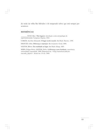 69
do verão da velha São Salvador e do inesperado talvez que está sempre por
acontecer.
REFERÊNCIAS
_______ AUGÉ, Marc. Não-lugares: introdução a uma antropologia da
supermodernidade. Campinas: Papirus, 1994.
CARLOS, Ana Fani Alessandri. O lugar no/do mundo. São Paulo: Hucitec, 1996.
DELEUZE, Gilles. Diferença e repetição. Rio de Janeiro: Graal, 2006.
SANTOS, Milton. Da totalidade ao lugar. São Paulo: Edusp, 2005.
SERPA, Felippe Perret; SANTOS, Nalva. A diferença como fundante: convivência
universidade-comunidade. 2000. Disponível em: <http://www.faced.ufba.br/
rascunho_digital>. Acesso em: 16 out. 2009.
 
