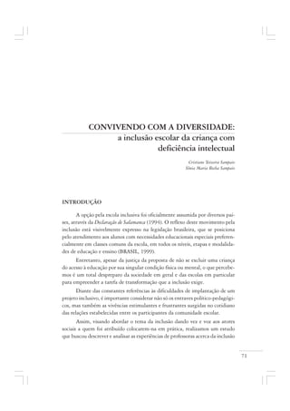 71
CONVIVENDO COM A DIVERSIDADE:
a inclusão escolar da criança com
deficiência intelectual
Cristiane Teixeira Sampaio
Sônia Maria Rocha Sampaio
INTRODUÇÃO
A opção pela escola inclusiva foi oficialmente assumida por diversos paí-
ses, através da Declaração de Salamanca (1994). O reflexo deste movimento pela
inclusão está visivelmente expresso na legislação brasileira, que se posiciona
pelo atendimento aos alunos com necessidades educacionais especiais preferen-
cialmente em classes comuns da escola, em todos os níveis, etapas e modalida-
des de educação e ensino (BRASIL, 1999).
Entretanto, apesar da justiça da proposta de não se excluir uma criança
do acesso à educação por sua singular condição física ou mental, o que percebe-
mos é um total despreparo da sociedade em geral e das escolas em particular
para empreender a tarefa de transformação que a inclusão exige.
Diante das constantes referências às dificuldades de implantação de um
projeto inclusivo, é importante considerar não só os entraves político-pedagógi-
cos, mas também as vivências estimulantes e frustrantes surgidas no cotidiano
das relações estabelecidas entre os participantes da comunidade escolar.
Assim, visando abordar o tema da inclusão dando vez e voz aos atores
sociais a quem foi atribuído colocarem-na em prática, realizamos um estudo
que buscou descrever e analisar as experiências de professoras acerca da inclusão
 