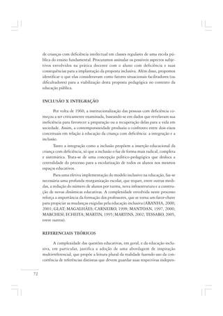 72
de crianças com deficiência intelectual em classes regulares de uma escola pú-
blica do ensino fundamental. Procuramos assinalar os possíveis aspectos subje-
tivos envolvidos na prática docente com o aluno com deficiência e suas
consequências para a implantação da proposta inclusiva. Além disso, propomos
identificar o que elas consideravam como fatores situacionais facilitadores (ou
dificultadores) para a viabilização desta proposta pedagógica no contexto da
educação pública.
INCLUSÃO X INTEGRAÇÃO
Por volta de 1960, a institucionalização das pessoas com deficiência co-
meçou a ser criticamente examinada, baseando-se em dados que revelavam sua
ineficiência para favorecer a preparação ou a recuperação delas para a vida em
sociedade. Assim, a contemporaneidade produziu o confronto entre dois eixos
conceituais em relação à educação da criança com deficiência: a integração e a
inclusão.
Tanto a integração como a inclusão propõem a inserção educacional da
criança com deficiência, só que a inclusão o faz de forma mais radical, completa
e sistemática. Trata-se de uma concepção político-pedagógica que desloca a
centralidade do processo para a escolarização de todos os alunos nos mesmos
espaços educativos.
Para uma efetiva implementação do modelo inclusivo na educação, faz-se
necessária uma profunda reorganização escolar, que requer, entre outras medi-
das, a redução do número de alunos por turma, nova infraestrutura e a constru-
ção de novas dinâmicas educativas. A complexidade envolvida neste processo
reforça a importância da formação dos professores, que se torna um fator-chave
para propiciar as mudanças exigidas pela educação inclusiva (ARANHA, 2000,
2001; GLAT; MAGALHÃES; CARNEIRO, 1998; MANTOAN, 1997, 2000;
MARCHESI; ECHEITA; MARTIN, 1995; MARTINS, 2002; TESSARO, 2005,
entre outros).
REFERENCIAIS TEÓRICOS
A complexidade das questões educativas, em geral, e da educação inclu-
siva, em particular, justifica a adoção de uma abordagem de inspiração
multirreferencial, que propõe a leitura plural da realidade fazendo uso da con-
corrência de referências distintas que devem guardar suas respectivas indepen-
 