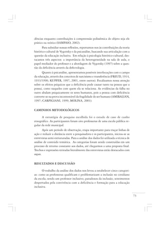 73
dências enquanto contribuições à compreensão polissêmica do objeto seja ele
prático ou teórico (SAMPAIO, 2002).
Para subsidiar nossas reflexões, reportamos-nos às contribuições da teoria
histórico-cultural de Vygotsky e da psicanálise, buscando sua articulação com a
questão da educação inclusiva. Em relação à psicologia histórico-cultural, des-
tacamos três aspectos: a importância da heterogeneidade na sala de aula, o
papel mediador do professor e a abordagem de Vygotsky (1997) sobre a ques-
tão da deficiência através da defectologia.
Quanto à psicanálise, apresentamos possíveis interlocuções com o campo
da educação, através dos conceitos de narcisismo e transferência (FREUD, 1914,
1933/1990; KUPFER, 1997, 2001, entre outros). Focalizamos nossa atenção
sobre os efeitos psíquicos que a deficiência pode causar tanto na pessoa que a
possui, como naqueles com quem ela se relaciona. As evidências da falha no
outro abalam psiquicamente os seres humanos, pois a pessoa com deficiência
converte-se na prova incontestável da fragilidade do ser humano (AMIRALIAN,
1997; CARPIGIANI, 1999; MOLINA, 2001).
CAMINHOS METODOLÓGICOS
A estratégia de pesquisa escolhida foi o estudo de caso de cunho
etnográfico. As participantes foram oito professoras de uma escola pública re-
gular da rede municipal.
Após um período de observação, etapa importante para traçar linhas de
ação e reduzir a distância entre a pesquisadora e os participantes, iniciou-se as
entrevistas semi-estruturadas. Para a análise dos dados foi utilizada a técnica de
análise de conteúdo temática. As categorias foram sendo construídas em um
processo de retorno constante aos dados, até chegarmos a uma proposta final.
Trechos e expressões retiradas literalmente das entrevistas estão destacados com
aspas.
RESULTADOS E DISCUSSÃO
O trabalho da análise dos dados nos levou a estabelecer cinco categori-
as: como as professoras qualificam e problematizam a inclusão no cotidiano
da escola; sendo um professor inclusivo; paradoxos da inclusão; sentimentos
despertados pela convivência com a deficiência e formação para a educação
inclusiva.
 