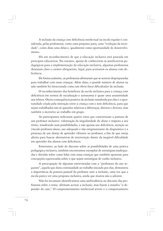74
A inclusão da criança com deficiência intelectual na escola regular é con-
siderada, pelas professoras, como uma proposta justa, uma “evolução da socie-
dade”, como disse uma delas e, igualmente como oportunidade de desenvolvi-
mento.
Há um reconhecimento de que a educação inclusiva está pautada em
princípios educativos. No entanto, apesar de conhecerem as justificativas pe-
dagógicas para a implementação da educação inclusiva, algumas professoras
deixaram claro o caráter obrigatório, legal, para aceitarem os alunos com de-
ficiência.
De forma unânime, as professoras afirmaram que se sentem despreparadas
para trabalhar com essas crianças. Além disso, o grande número de alunos na
sala também foi mencionado como um óbvio fator dificultador da inclusão.
O reconhecimento dos benefícios da escola inclusiva para a criança com
deficiência em termos de socialização e autonomia é quase uma unanimidade
nos relatos. Outra consequência positiva da inclusão ressaltada por elas é a opor-
tunidade criada pela interação entre a criança com e sem deficiência, para que
sejam trabalhados não só questões relativas a diferenças, direitos e deveres, mas
também o incentivo ao trabalho em grupo.
As participantes indicaram quatro eixos que caracterizam a postura de
um professor inclusivo: valorização da singularidade do aluno e respeito a seu
ritmo, ressaltando suas possibilidades, e não apenas sua deficiência; atenção ao
vínculo professor-aluno, uso adequado e não estigmatizante do diagnóstico e a
presença de um desejo de aprender vibrante no professor, a fim de que esteja
aberto para buscar alternativas de intervenção diante da inegável dificuldade
em aprender dos alunos com deficiência.
Entretanto, ao lado do discurso sobre as possibilidades de uma prática
pedagógica inclusiva, também encontramos exemplos de estratégias inadequa-
das e dúvidas sobre como lidar com essas crianças que também apontam para
concepções equivocadas sobre o que sejam estratégias de cunho inclusivo.
A preocupação de algumas entrevistadas com a “professora do ano se-
guinte”, aquela que daria continuidade ao trabalho iniciado por elas, demonstra
a importância da postura pessoal do professor ante a inclusão, uma vez que a
escola parece ter uma proposta inclusiva, ainda que muitos não a adotem.
Não foi incomum identificarmos uma ambivalência no discurso das pro-
fessoras sobre o tema: afirmam aceitar a inclusão, mas fazem a ressalva “a de-
pender do caso.” O comprometimento intelectual severo e o comportamento
 