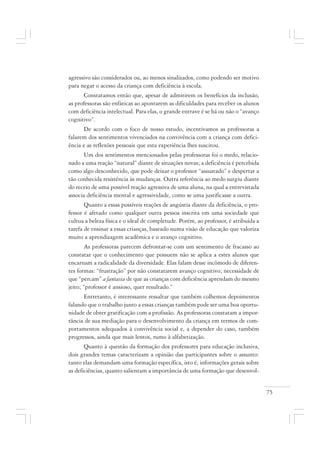 75
agressivo são considerados ou, ao menos sinalizados, como podendo ser motivo
para negar o acesso da criança com deficiência à escola.
Constatamos então que, apesar de admitirem os benefícios da inclusão,
as professoras são enfáticas ao apontarem as dificuldades para receber os alunos
com deficiência intelectual. Para elas, o grande entrave é se há ou não o “avanço
cognitivo”.
De acordo com o foco de nosso estudo, incentivamos as professoras a
falarem dos sentimentos vivenciados na convivência com a criança com defici-
ência e as reflexões pessoais que esta experiência lhes suscitou.
Um dos sentimentos mencionados pelas professoras foi o medo, relacio-
nado a uma reação “natural” diante de situações novas; a deficiência é percebida
como algo desconhecido, que pode deixar o professor “assustado” e despertar a
tão conhecida resistência às mudanças. Outra referência ao medo surgiu diante
do receio de uma possível reação agressiva de uma aluna, na qual a entrevistada
associa deficiência mental e agressividade, como se uma justificasse a outra.
Quanto a essas possíveis reações de angústia diante da deficiência, o pro-
fessor é afetado como qualquer outra pessoa inscrita em uma sociedade que
cultua a beleza física e o ideal de completude. Porém, ao professor, é atribuída a
tarefa de ensinar a essas crianças, baseado numa visão de educação que valoriza
muito a aprendizagem acadêmica e o avanço cognitivo.
As professoras parecem defrontar-se com um sentimento de fracasso ao
constatar que o conhecimento que possuem não se aplica a estes alunos que
encarnam a radicalidade da diversidade. Elas falam desse incômodo de diferen-
tes formas: “frustração” por não constatarem avanço cognitivo; necessidade de
que “percam” a fantasia de que as crianças com deficiência aprendam do mesmo
jeito; “professor é ansioso, quer resultado.”
Entretanto, é interessante ressaltar que também colhemos depoimentos
falando que o trabalho junto a essas crianças também pode ser uma boa oportu-
nidade de obter gratificação com a profissão. As professoras constatam a impor-
tância de sua mediação para o desenvolvimento da criança em termos de com-
portamentos adequados à convivência social e, a depender do caso, também
progressos, ainda que mais lentos, rumo à alfabetização.
Quanto à questão da formação dos professores para educação inclusiva,
dois grandes temas caracterizam a opinião das participantes sobre o assunto:
tanto elas demandam uma formação específica, isto é, informações gerais sobre
as deficiências, quanto salientam a importância de uma formação que desenvol-
 