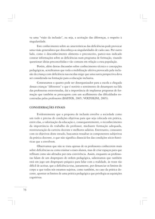 76
va uma “visão da inclusão”, ou seja, a aceitação das diferenças, o respeito à
singularidade.
Este conhecimento sobre as características das deficiências pode provocar
uma visão generalista que desconheça as singularidades de cada caso. Por outro
lado, como o desconhecimento alimenta o preconceito, parece-nos indicado
constar informações sobre as deficiências num programa de formação, visando
questionar ideias preconcebidas e tão comuns em relação a esta população.
Porém, além destas discussões sobre conhecimento técnico e concepções
pedagógicas, acreditamos que toda a mobilização afetiva provocada pela inclu-
são da criança com deficiência nas escolas exige que uma outra perspectiva deva
ser considerada na formação para a educação inclusiva.
Constatamos o quanto pode ser desorganizador para a escola a chegada
dessas crianças “diferentes” e que é notório o sentimento de desamparo na fala
das professoras entrevistadas, daí a importância de implantar propostas de for-
mação que também se preocupem com um acolhimento das dificuldades en-
contradas pelos professores (BASTOS, 2005; VOLTOLINI, 2005).
CONSIDERAÇÕES FINAIS
Evidentemente que a proposta de inclusão envolve a sociedade como
um todo e precisa de condições objetivas para que seja colocada em prática,
entre elas, a valorização da educação e, consequentemente, o reconhecimento
da importância do trabalho do professor, mediante formação adequada,
reestruturação da carreira docente e melhores salários. Entretanto, consoante
com os objetivos deste estudo, buscamos ressaltar os componentes subjetivos
da prática docente, o que não significa dissociá-los das condições sócio-histó-
ricas que a envolvem.
Observamos que não se trata apenas de os professores conhecerem mais
sobre deficiências ou como ensinar a esses alunos, mas de criar espaços para que
reflitam como são afetados por esta convivência. Assim, enquanto as professo-
ras falam de um despreparo de ordem pedagógica, salientamos que também
está em jogo um despreparo psíquico para lidar com a realidade, às vezes tão
difícil de aceitar, que a deficiência traz, justamente, por denunciar os limites do
corpo a que todos nós estamos sujeitos, como também, no caso da prática do-
cente, apontar os limites de uma prática pedagógica que privilegia as aquisições
cognitivas.
 